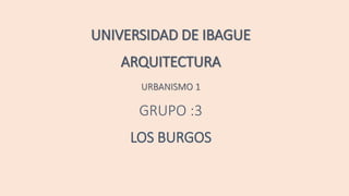 UNIVERSIDAD DE IBAGUE
ARQUITECTURA
URBANISMO 1
GRUPO :3
LOS BURGOS
 