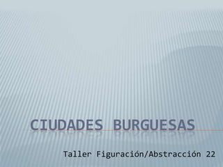 CIUDADES BURGUESAS
Taller Figuración/Abstracción 22
 