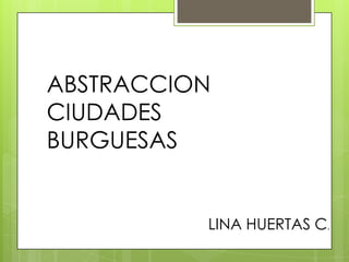 ABSTRACCION
CIUDADES
BURGUESAS
LINA HUERTAS C.
 