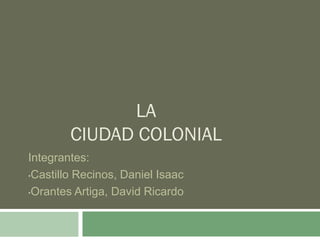 LA
CIUDAD COLONIAL
Integrantes:
•Castillo Recinos, Daniel Isaac
•Orantes Artiga, David Ricardo

 
