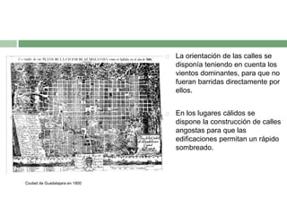 



Ciudad de Guadalajara en 1800

La orientación de las calles se
disponía teniendo en cuenta los
vientos dominantes, para que no
fueran barridas directamente por
ellos.
En los lugares cálidos se
dispone la construcción de calles
angostas para que las
edificaciones permitan un rápido
sombreado.

 