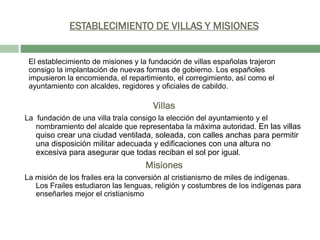 ESTABLECIMIENTO DE VILLAS Y MISIONES

El establecimiento de misiones y la fundación de villas españolas trajeron
consigo la implantación de nuevas formas de gobierno. Los españoles
impusieron la encomienda, el repartimiento, el corregimiento, así como el
ayuntamiento con alcaldes, regidores y oficiales de cabildo.

Villas
La fundación de una villa traía consigo la elección del ayuntamiento y el
nombramiento del alcalde que representaba la máxima autoridad. En las villas

quiso crear una ciudad ventilada, soleada, con calles anchas para permitir
una disposición militar adecuada y edificaciones con una altura no
excesiva para asegurar que todas reciban el sol por igual.

Misiones
La misión de los frailes era la conversión al cristianismo de miles de indígenas.
Los Frailes estudiaron las lenguas, religión y costumbres de los indígenas para
enseñarles mejor el cristianismo

 