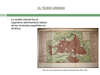 EL TEJIDO URBANO



La ciudad colonial fue el
organismo administrativo básico
de los virreinatos españoles en
América.

Plano de Lima incluyendo las murallas construidas entre 1684 y 1687.

 
