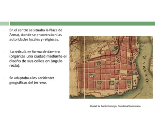 •

En el centro se situaba la Plaza de
Armas, donde se encontraban las
autoridades locales y religiosas.

•

La retícula en forma de damero
(organiza una ciudad mediante el
diseño de sus calles en ángulo
recto).

•

Se adaptaba a los accidentes
geográficos del terreno.

Ciudad de Santo Domingo, República Dominicana

 