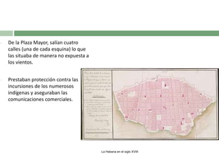 •

De la Plaza Mayor, salían cuatro
calles (una de cada esquina) lo que
las situaba de manera no expuesta a
los vientos.

•

Prestaban protección contra las
incursiones de los numerosos
indígenas y aseguraban las
comunicaciones comerciales.

La Habana en el siglo XVIII

 