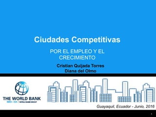 1
Ciudades Competitivas
Guayaquil, Ecuador - Junio, 2016
POR EL EMPLEO Y EL
CRECIMIENTO
Cristian Quijada Torres
Diana del Olmo
 