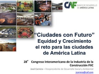 “Ciudades con Futuro” Equidad y Crecimiento el reto para las ciudades de América Latina 
28° Congreso Interamericano de la Industria de la Construcción FIIC José Carrera – Vicepresidente de Desarrollo Social y Ambiental jcarrera@caf.com  