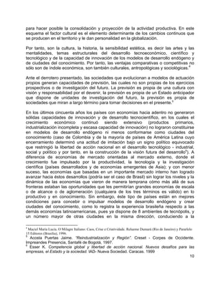 10
para hacer posible la consolidación y proyección de la actividad productiva. En este
esquema el factor cultural es el elemento determinante de los cambios continuos que
se producen en el territorio y le dan personalidad en la globalización.
Por tanto, son la cultura, la historia, la sensibilidad estética, es decir las artes y las
mentalidades, temas estructurales del desarrollo tecnoeconómico, científico y
tecnológico y de la capacidad de innovación de los modelos de desarrollo endógeno y
de ciudades del conocimiento. Por tanto, las ventajas comparativas o competitivas no
sólo son de índole económica, son también culturales, antropológicas y sociológicas.
4
Ante el derrotero presentado, las sociedades que evolucionan a modelos de actuación
propios generan capacidades de previsión, las cuales no son propias de los ejercicios
prospectivos o de investigación del futuro. La previsión es propia de una cultura con
visión y responsabilidad por el devenir, la previsión es propia de un Estado anticipador
que dispone de unidades de investigación del futuro, la previsión es propia de
sociedades que miran a largo término para tomar decisiones en el presente.5
En los últimos cincuenta años los países con economías hacia adentro no generaron
sólidas capacidades de innovación y de desarrollo tecnocientífico, en los cuales el
crecimiento económico continuó siendo extensivo (productos primarios,
industrialización incompleta y escasa capacidad de innovación) no lograron constituirse
en modelos de desarrollo endógeno ni menos conformarse como ciudades del
conocimiento (caso de Colombia y de la mayoría de países de América Latina cuyo
encerramiento determinó una actitud de imitación bajo un signo político equivocado
que restringió la libertad de acción nacional en el desarrollo tecnológico - industrial,
social y político y por tanto, en la construcción de la visión futura del desarrollo6
). A
diferencia de economías de mercado orientadas al mercado externo, donde el
crecimiento fue impulsado por la productividad, la tecnología y la investigación
científica (países desarrollados y de economías emergentes de Asia); y con menor
suceso, las economías que basadas en un importante mercado interno han logrado
avanzar hacia éstos desarrollos (podría ser el caso de Brasil) sin lograr los niveles y la
dinámica de las economías que vieron de manera temprana cómo más allá de sus
fronteras estaban las oportunidades que les permitirían grandes economías de escala
o de alcance o de aglomeración (cualquiera de los tres términos es válido) en lo
productivo y en conocimiento. Sin embargo, éste tipo de países están en mejores
condiciones para concebir o impulsar modelos de desarrollo endógeno y crear
ciudades del conocimiento, como lo registra la experiencia brasileña respecto a las
demás economías latinoamericanas, pues ya dispone de 8 ambientes de tecnópolis, y
un número mayor de otras ciudades en la misma dirección, conduciendo a la
4
Maciel María Lucía. O Milagre Italiano: Caos, Crise e Criatividade. Relueme Dumará (Rio de Janeiro) y Pararlelo
15 Editores (Brasilia), 1996.
5
Acosta Puertas Jaime. “Reindustrialización y Región”. Creset - Corpes de Occidente.
Impreandes Presencia, Santafé de Bogotá, 1997.
6
Esser K. Competencia global y libertad de acción nacional. Nuevos desafíos para las
empresas, el Estado y la sociedad. IAD- Nueva Sociedad. Caracas. 1999
 