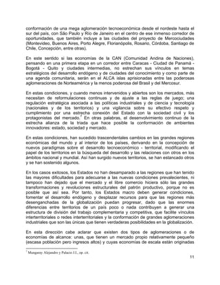 11
conformación de una mega aglomeración tecnoeconómica desde el nordeste hasta el
sur del país, con São Paulo y Río de Janeiro en el centro de ese inmenso corredor de
oportunidades, que también incluye a las ciudades del proyecto de Mercociudades
(Montevideo, Buenos Aires, Porto Alegre, Florianópolis, Rosario, Córdoba, Santiago de
Chile, Concepción, entre otras).
En este sentido si las economías de la CAN (Comunidad Andina de Naciones),
pensando en una primera etapa en un corredor entre Caracas - Ciudad de Panamá -
Bogotá - Quito y ciudades intermedias, no estrechan sus vínculos en temas
estratégicos del desarrollo endógeno y de ciudades del conocimiento y como parte de
una agenda comunitaria, serán en el ALCA islas aprisionadas entre las poderosas
aglomeraciones de Norteamérica y la menos poderosa del Brasil y del Mercosur.
En estas condiciones, y cuando menos intervenidos y abiertos son los mercados, más
necesitan de reformulaciones continuas y de ajuste a las reglas de juego; una
regulación estratégica asociada a las políticas industriales y de ciencia y tecnología
(nacionales y de los territorios) y una vigilancia sobre su efectivo respeto y
cumplimiento por una estrecha conexión del Estado con la sociedad civil y los
protagonistas del mercado.
7
En otras palabras, el desenvolvimiento continuo de la
estrecha alianza de la triada que hace posible la conformación de ambientes
innovadores: estado, sociedad y mercado.
En estas condiciones, han sucedido trascendentales cambios en las grandes regiones
económicas del mundo y al interior de los países, derivando en la concepción de
nuevos paradigmas sobre el desarrollo tecnoeconómico - territorial, modificando el
papel de los territorios en la búsqueda del desarrollo y las relaciones con otros en los
ámbitos nacional y mundial. Así han surgido nuevos territorios, se han estancado otros
y se han sostenido algunos.
En los casos exitosos, los Estados no han desamparado a las regiones que han tenido
las mayores dificultades para adecuarse a las nuevas condiciones prevalecientes, ni
tampoco han dejado que el mercado y el libre comercio hiciera sólo las grandes
transformaciones y revoluciones estructurales del patrón productivo, porque no es
posible que así sea. Por tanto, los Estados macro deben generar condiciones,
fomentar el desarrollo endógeno y desplazar recursos para que las regiones más
desenganchadas de la globalización puedan progresar, dado que las enormes
diferencias entre territorios de un país poco o nada contribuyen a generar una
estructura de división del trabajo complementaria y competitiva, que facilite vínculos
interterritoriales o redes interterritoriales y la conformación de grandes aglomeraciones
industriales que son las únicas que tienen verdaderas posibilidades en la globalización.
En esta dirección cabe aclarar que existen dos tipos de aglomeraciones o de
economías de alcance: unas, que tienen un mercado propio relativamente pequeño
(escasa población pero ingresos altos) y cuyas economías de escala están originadas
7
Mungaray Alejandro y Palacio J.I., op. cit.
 