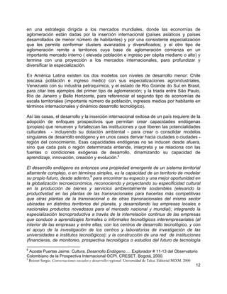 12
en una estrategia dirigida a los mercados mundiales, donde las economías de
aglomeración están dadas por la inserción internacional (países asiáticos y países
desarrollados de menor número de habitantes) y por una consistente especialización
que les permite conformar clusters avanzados y diversificados; y el otro tipo de
aglomeración remite a territorios cuya base de aglomeración comienza en un
importante mercado interno ( elevada población e ingreso per cápita mediano o alto) y
termina con una proyección a los mercados internacionales, para profundizar y
diversificar la especialización.
En América Latina existen los dos modelos con niveles de desarrollo menor: Chile
(escasa población e ingreso medio) con sus especializaciones agroindustriales,
Venezuela con su industria petroquímica, y el estado de Río Grande do Sul en Brasil,
para citar tres ejemplos del primer tipo de aglomeración; y la triada entre São Paulo,
Río de Janeiro y Bello Horizonte, para referenciar el segundo tipo de economías de
escala territoriales (importante número de población, ingresos medios por habitante en
términos internacionales y dinámico desarrollo tecnológico).
Así las cosas, el desarrollo y la inserción internacional exitosa de un país requiere de la
adopción de enfoques prospectivos que permitan crear capacidades endógenas
(propias) que renueven y fortalezcan las instituciones y que liberen las potencialidades
culturales - incluyendo su dotación ambiental - para crear o consolidar modelos
singulares de desarrollo endógeno y en unos casos derivar hacia ciudades o ciudades -
región del conocimiento. Esas capacidades endógenas no se inducen desde afuera,
sino que cada país o región determinada entiende, interpreta y se relaciona con las
fuentes o condiciones exógenas de desarrollo, dinamizando su capacidad de
aprendizaje, innovación, creación y evolución.8
El desarrollo endógeno es entonces una propiedad emergente de un sistema territorial
altamente complejo, o en términos simples, es la capacidad de un territorio de modelar
su propio futuro, desde adentro,
9
para encontrar su espacio y una mejor oportunidad en
la globalización tecnoeconómica, reconociendo y proyectando su especificidad cultural
en la producción de bienes y servicios ambientalmente sostenibles (elevando la
productividad en las plantas de las transnacionales para hacerlas más competitivas
que otras plantas de la transnacional o de otras transnacionales del mismo sector
ubicadas en distintos territorios del planeta, y desarrollando las empresas locales o
nacionales productos novedosos para el mercado nacional y mundial); integrando la
especialización tecnoproductiva a través de la interrelación continua de las empresas
que conduce a aprendizajes formales o informales tecnológicos interempresariales (al
interior de las empresas y entre ellas, con los centros de desarrollo tecnológico, y con
el apoyo de la investigación de los centros y laboratorios de investigación de las
universidades e institutos tecnológicos); y la construcción de una red de instituciones
(financieras, de monitoreo, prospectiva tecnológica o estudios del futuro de tecnología
8
Acosta Puertas Jaime. Cultura, Desarrollo Endógeno…. Explorador # 11-13 del Observatorio
Colombiano de la Prospectiva Internacional OCPI. CRESET. Bogotá, 2000.
9
Boisier Sergio. Conversaciones sociales y desarrollo regional. Universidad de Talca. Editorial MIXM. 2000
 