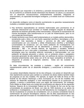 13
y de política) que respondan a la dinámica y previsión tecnoeconómica del territorio.
Así se conforma un ambiente donde interactúan tres factores: la cultura y su asociación
con el desarrollo tecnoeconómico ambientalmente sostenible, integrando el
empresariado y la capacidad tecnológica endógena, y el estado local con instituciones
propias.
Un desarrollo endógeno como el descrito sucintamente no garantiza necesariamente
ciudades y ciudades regiones del conocimiento.
i) Hay territorios especializados en sectores tradicionales pero promisorios en el
mercado internacional que conciben un modelo endógeno singular de desarrollo,
aplicando los factores generales arriba mencionados, incluyendo la incorporación de
nuevas tecnologías, para transformarse en un polo de modernización, pero no en
una ciudad del conocimiento.
ii) Existen territorios cuyo futuro está fundamentada en un modelo político democrático,
socialmente justo y ético; con una fuerte capacidad científica y tecnológica y de la
innovación más asociados a bienes y servicios de alto valor agregado;
caracterizados por una creciente y sólida infraestructura científica y tecnológica
(universidades de excelencia; con una fuerte población de investigadores con
doctorados; una importante red de laboratorios y centros de investigación y
desarrollo - I&D - en ciencias básicas, de ingeniería y sociales); territorio
especializado en uno o dos polos y proyectado a industrias y servicios de nuevas
tecnologías para los mercados externos nacionales e internacionales; con una
población de elevada educación y cultura; con un ambiente urbano y paisajístico
avanzado generador de alta calidad de vida; con políticas de ciencia y tecnología e
industrial preeminentes sobre otras con el fin de hacer competitivo el territorio; e
integrando el proceso al imaginario colectivo. Estas son las ciudades del
conocimiento.
En tales circunstancias, las ciudades y ciudades - región del conocimiento
necesariamente parten de un desarrollo endógeno, y evolucionan a territorios del
saber.
Los países desarrollados disponen de los dos enfoques. Los países en desarrollo que
más rápidamente avanzan para cambiar su condición de atraso relativo también tratan
de progresar en los dos modelos. Por ejemplo, la región del Valle de Sinos en Río
Grande do Sul (Nuevo Hamburgo y otros municipios) es uno de los modelos más
exitosos de desarrollo endógeno a nivel internacional basado en la producción de
calzado, y avanza a conformarse como una región del conocimiento. Sin embargo,
Porto Alegre se dirige hacia una ciudad del conocimiento por algunos de los siguientes
factores: dispone de la Universidad Federal de Río Grande do Sul una de las tres
universidades de excelencia de Brasil, con más de 1000 doctores en su planta de
profesores e investigadores, y con más de 400 laboratorios de investigación; con una
red de incubadoras en proceso de consolidación; con un proceso consistente hacia la
conformación de parques tecnológicos urbanos, dos de ellos especialización en dos
polos de alto potencial innovador en microelectrónica e informática y otro en salud; con
 