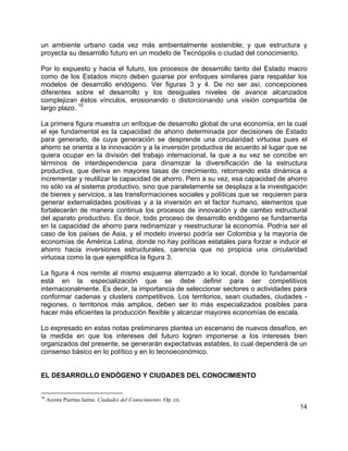 14
un ambiente urbano cada vez más ambientalmente sostenible; y que estructura y
proyecta su desarrollo futuro en un modelo de Tecnópolis o ciudad del conocimiento.
Por lo expuesto y hacia el futuro, los procesos de desarrollo tanto del Estado macro
como de los Estados micro deben guiarse por enfoques similares para respaldar los
modelos de desarrollo endógeno. Ver figuras 3 y 4. De no ser así, concepciones
diferentes sobre el desarrollo y los desiguales niveles de avance alcanzados
complejizan éstos vínculos, erosionando o distorcionando una visión compartida de
largo plazo.
10
La primera figura muestra un enfoque de desarrollo global de una economía, en la cual
el eje fundamental es la capacidad de ahorro determinada por decisiones de Estado
para generarlo, de cuya generación se desprende una circularidad virtuosa pues el
ahorro se orienta a la innovación y a la inversión productiva de acuerdo al lugar que se
quiera ocupar en la división del trabajo internacional, la que a su vez se concibe en
términos de interdependencia para dinamizar la diversificación de la estructura
productiva, que deriva en mayores tasas de crecimiento, retornando esta dinámica a
incrementar y reutilizar la capacidad de ahorro. Pero a su vez, esa capacidad de ahorro
no sólo va al sistema productivo, sino que paralelamente se desplaza a la investigación
de bienes y servicios, a las transformaciones sociales y políticas que se requieren para
generar externalidades positivas y a la inversión en el factor humano, elementos que
fortalecerán de manera continua los procesos de innovación y de cambio estructural
del aparato productivo. Es decir, todo proceso de desarrollo endógeno se fundamenta
en la capacidad de ahorro para redinamizar y reestructurar la economía. Podría ser el
caso de los países de Asia, y el modelo inverso podría ser Colombia y la mayoría de
economías de América Latina, donde no hay políticas estatales para forzar e inducir el
ahorro hacia inversiones estructurales, carencia que no propicia una circularidad
virtuosa como la que ejemplifica la figura 3.
La figura 4 nos remite al mismo esquema aterrizado a lo local, donde lo fundamental
está en la especialización que se debe definir para ser competitivos
internacionalmente. Es decir, la importancia de seleccionar sectores o actividades para
conformar cadenas y clusters competitivos. Los territorios, sean ciudades, ciudades -
regiones, o territorios más amplios, deben ser lo más especializados posibles para
hacer más eficientes la producción flexible y alcanzar mayores economías de escala.
Lo expresado en estas notas preliminares plantea un escenario de nuevos desafíos, en
la medida en que los intereses del futuro logren imponerse a los intereses bien
organizados del presente, se generarán expectativas estables, lo cual dependerá de un
consenso básico en lo político y en lo tecnoeconómico.
EL DESARROLLO ENDÓGENO Y CIUDADES DEL CONOCIMIENTO
10
Acosta Puertas Jaime. Ciudades del Conocimiento. Op. cit.
 