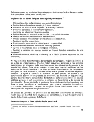 15
Entregaremos en las siguientes líneas algunos contenidos que harán más comprensivo
la apropiación social de estos paradigmas.
Objetivos de los polos, parques tecnológicos y tecnópolis.
11
• Orientar la gestión y el proceso de innovación tecnológica.
• Facilitar la transferencia de tecnología (interna y externa).
• Aumentar las alianzas entre Empresa - Academia y Gobierno.
• Definir las políticas y el financiamiento apropiado.
• Aumentar las relaciones interempresariales.
• Facilitar la creación o consolidación de micro y pequeñas empresas.
• Ofrecer infraestructuras adecuadas a las empresas.
• Ofrecer espacios inmobiliarios y promover acciones asociativas.
• Fortalecer espíritu emprendedor.
• Estimular el incremento de la calidad y de la competitividad.
• Facilitar el intercambio de información técnica y gerencial.
• Apoyar el desarrollo de áreas tecnológicas prioritarias.
• Facilitar la creación de nuevos puestos de trabajo (objetivo específico de una
tecnópolis).
• Alterar la dinámica urbana de la ciudad y de la región. (objetivo específico de una
tecnópolis).
No hay un modelo de conformación de tecnópolis, de tecnopolos, de polos científicos o
de polos de modernización. Pueden haber esquemas generales a las distintas
experiencias, sin embargo, cada caso tiene desarrollos singulares de acuerdo a su
singularidad global. Entre otras razones, porque estos nuevos ambientes de las
industrias del futuro, cuando se consolidan, se debe a la profundidad del componente
endógeno de cada experiencia, sea del Estado macro y/o del Estado del respectivo
territorio. La figura 5 sintetiza lo expuesto en éste párrafo, en cuanto a los
componentes básicos de un proceso de tecnópolis. Se muestra un esquema muy
general de ambientes ya consolidados, donde la base es la concertación de los actores
públicos, privados y del conocimiento, la dotación de laboratorios y de centros de
Investigación y Desarrollo (I&D), la existencia de un núcleo productivo importante que
lleva a crear semilleros e incubadoras para nuevos proyectos innovadores,
condominios industriales, parques tecnológicos hasta conformarse como una
Tecnópolis o en un polo tecnológico avanzado.
En el caso de Colombia, los procesos que se adelantan son similares, sin embargo,
recién están en la mitad de la trayectoria de consolidación, lo cual lo registramos a
través de las líneas punteadas de la figura.
Instrumentos para el desarrollo territorial y nacional
11
Medeiros José Adelino. Tecnópoles: Passaporte para o futuro. Kalil Sehbe. Deptutado Estadual. Porto Alegre,
1998
 