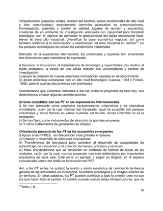 18
infraestructura (espacios verdes, calidad del entorno, zonas residenciales de alto nivel
y bien comunicadas); equipamiento (servicios avanzados de comunicaciones,
homologación, patentes y control de calidad, lugares de reunión y encuentro);
creadoras de un ambiente de investigación adecuado con capacidad para transferir
tecnología; con el objetivo de aumentar la productividad del tejido empresarial local,
elevar el desarrollo industrial, diversificar la base económica regional, así como
también contribuir a la reconversión y reactivación del área industrial en declive12
. En
los parques tecnológicos se ubican los condominios industriales.
Derivado de la experiencia internacional, los promotores y expertos han encontrado
tres direcciones para materializar lo expresado:
i) favorecer la innovación, la transferencia de tecnología y capacidades con destino al
tejido productivo, a través de una sólida relación con universidades y centros de
investigación;
ii) apoyar la creación de nuevas empresas innovadoras basadas en el conocimiento;
iii) atraer empresas extranjeras con un alto nivel tecnológico (Lacave, 1994 y Foresti,
1995), para lo cual las dos primeras son prioritarias.
Considerando que Colombia comienza a dar los primeros proyectos de este tipo, nos
detendremos a hacer algunas consideraciones.
Errores cometidos con los PT en las experiencias internacionales
i) Se han planteado como proyectos exclusivamente urbanísticos y de naturaleza
inmobiliaria, razón por la cual muchos han fracasado. Igual ha sucedido con parques
industriales y zonas francas en varias ciudades del mundo, donde Colombia no es la
excepción.
ii) Se han fijado como instrumentos de atracción de grandes empresas.
iii) Y como instrumentos de generación de empleo.
Orientación presente de los PT en las economías emergentes
i) Apoyo a las PYMES, sin desconocer a las grandes empresas.
ii) Creación y desarrollo de empresas innovadoras.
iii) Transferencia de tecnología para contribuir al desarrollo de capacidades de
aprendizaje, de innovación y de creación de bienes, procesos y servicios.
iv) Hitos arquitectónicos que se convierten en símbolos de hechos de futuro de las
ciudades, razón por la cual muchos proyectos han sido adelantados por importantes
arquitectos de cada país. Éste sería un ejemplo a seguir en Bogotá, en el espacio
considerado dentro del Anillo de Innovación del POT.
Así, a los PT se les ha quitado la misión y visión mesiánica de cambiar la tendencia
general de las actividades de innovación, la política tecnológica o la imagen exterior de
un territorio. En otras palabras, los PT pueden contribuir a todo lo anterior pero no son
los que hacen todo el cambio. El cambio sucede cuando estas infraestructuras, que no
12
Mella J. M.
 