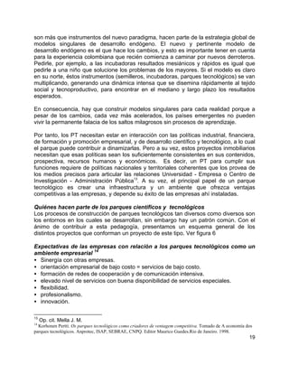19
son más que instrumentos del nuevo paradigma, hacen parte de la estrategia global de
modelos singulares de desarrollo endógeno. El nuevo y pertinente modelo de
desarrollo endógeno es el que hace los cambios, y esto es importante tener en cuenta
para la experiencia colombiana que recién comienza a caminar por nuevos derroteros.
Pedirle, por ejemplo, a las incubadoras resultados mesiánicos y rápidos es igual que
pedirle a una niño que solucione los problemas de los mayores. Si el modelo es claro
en su norte, éstos instrumentos (semilleros, incubadoras, parques tecnológicos) se van
multiplicando, generando una dinámica intensa que se disemina rápidamente al tejido
social y tecnoproductivo, para encontrar en el mediano y largo plazo los resultados
esperados.
En consecuencia, hay que construir modelos singulares para cada realidad porque a
pesar de los cambios, cada vez más acelerados, los países emergentes no pueden
vivir la permanente falacia de los saltos milagrosos sin procesos de aprendizaje.
Por tanto, los PT necesitan estar en interacción con las políticas industrial, financiera,
de formación y promoción empresarial, y de desarrollo científico y tecnológico, a lo cual
el parque puede contribuir a dinamizarlas. Pero a su vez, estos proyectos inmobiliarios
necesitan que esas políticas sean los suficientemente consistentes en sus contenidos,
prospectiva, recursos humanos y económicos. Es decir, un PT para cumplir sus
funciones requiere de políticas nacionales y territoriales coherentes que los provea de
los medios precisos para articular las relaciones Universidad - Empresa o Centro de
Investigación - Administración Pública13
. A su vez, el principal papel de un parque
tecnológico es crear una infraestructura y un ambiente que ofrezca ventajas
competitivas a las empresas, y depende su éxito de las empresas ahí instaladas.
Quiénes hacen parte de los parques científicos y tecnológicos
Los procesos de construcción de parques tecnológicos tan diversos como diversos son
los entornos en los cuales se desarrollan, sin embargo hay un patrón común. Con el
ánimo de contribuir a esta pedagogía, presentamos un esquema general de los
distintos proyectos que conforman un proyecto de este tipo. Ver figura 6
Expectativas de las empresas con relación a los parques tecnológicos como un
ambiente empresarial
14
• Sinergía con otras empresas.
• orientación empresarial de bajo costo = servicios de bajo costo.
• formación de redes de cooperación y de comunicación intensiva.
• elevado nivel de servicios con buena disponibilidad de servicios especiales.
• flexibilidad.
• profesionalismo.
• innovación.
13
Op. cit. Mella J. M.
14
Korhonen Pertti. Os parques tecnológicos como criadores de ventagem competitiva. Tomado de A economía dos
parques tecnológicos. Anprotec, ISAP, SEBRAE, CNPQ. Editor Maurico Guedes.Rio de Janeiro. 1998.
 