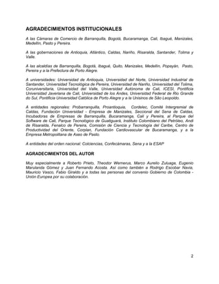 2
AGRADECIMIENTOS INSTITUCIONALES
A las Cámaras de Comercio de Barranquilla, Bogotá, Bucaramanga, Cali, Ibagué, Manizales,
Medellín, Pasto y Pereira.
A las gobernaciones de Antioquia, Atlántico, Caldas, Nariño, Risaralda, Santander, Tolima y
Valle.
A las alcaldías de Barranquilla, Bogotá, Ibagué, Quito, Manizales, Medellín, Popayán, Pasto,
Pereira y a la Prefectura de Porto Alegre.
A universidades: Universidad de Antioquia, Universidad del Norte, Universidad Industrial de
Santander, Universidad Tecnológica de Pereira, Universidad de Nariño, Universidad del Tolima,
Coruniversitaria, Universidad del Valle, Universidad Autónoma de Cali, ICESI, Pontificia
Universidad Javeriana de Cali, Universidad de los Andes, Universidad Federal de Rio Grande
do Sul, Pontificia Universidad Católica de Porto Alegre y a la Unisinos de São Leopoldo.
A entidades regionales: Probarranquilla, Proantioquia, Cordelec, Comité Intergremial de
Caldas, Fundación Universidad - Empresa de Manizales, Seccional del Sena de Caldas,
Incubadoras de Empresas de Barranquilla, Bucaramanga, Cali y Pereira, al Parque del
Software de Cali, Parque Tecnológico de Guatiguará, Instituto Colombiano del Petróleo, Andi
de Risaralda, Fenalco de Pereira, Comisión de Ciencia y Tecnología del Caribe, Centro de
Productividad del Oriente, Corplan, Fundación Cardiovascular de Bucaramanga, y a la
Empresa Metropolitana de Aseo de Pasto.
A entidades del orden nacional: Colciencias, Confecámaras, Sena y a la ESAP
AGRADECIMIENTOS DEL AUTOR
Muy especialmente a Roberto Prieto, Theodor Wernerus, Marco Aurelio Zuluaga, Eugenio
Marulanda Gómez y Juan Fernando Acosta. Así como también a Rodrigo Escobar Navia,
Mauricio Vasco, Fabio Giraldo y a todas las personas del convenio Gobierno de Colombia -
Unión Europea por su colaboración.
 