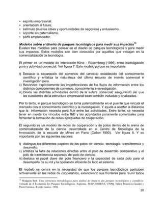 20
• espíritu empresarial.
• orientación al futuro.
• estímulo (nuevas ideas y oportunidades de negocios) y entusiasmo.
• soporte sin paternalismo.
• perfil emprendedor.
Modelos sobre el diseño de parques tecnológicos para medir sus impactos
15
Existen tres modelos para pensar en el diseño de parques tecnológicos y para medir
sus impactos. Estos modelos son bien conocidos por aquéllos que trabajan en la
comercialización de tecnología.
El primer es un modelo de interacción Kline - Rosembreg (1986) entre investigación
pura y actividad comercial. Ver figura 7. Este modelo porque es importante:
i) Destaca la separación del comercio del contexto establecido del conocimiento
científico y enfatiza la naturaleza del último recurso de interés comercial e
investigación pura.
ii) Reconoce explícitamente las imperfecciones de los flujos de información entre los
distintos componentes de comercio, conocimiento e investigación.
iii) Divide las distintas actividades dentro de la esfera comercial, asegurando así que
las cuestiones de la estructura empresarial sean también incluidas y analizadas.
Por lo tanto, el parque tecnológico se torna potencialmente en el puente que vincula el
mercado con el conocimiento científico y la investigación. Y ayuda a acortar la distancia
que la información necesita para fluir entre las actividades. Entre tanto, se necesita
tener en mente los vínculos entre I&D y las actividades puramente comerciales para
fomentar la formación de redes apropiadas de cooperación.
El segundo es un modelo de redes de cooperación y de polos dentro de la arena de
comercialización de la ciencia desarrollada en el Centro de Sociología de la
Innovación, de la escuela de Mines en París (Callon 1990). Ver figura 8. Y es
importante por las siguientes razones:
i) distingue los diferentes papeles de los polos de ciencia, tecnología, transferencia y
desarrollo;
ii) enfatiza la falta de relaciones directas entre el polo de desarrollo comparativo y el
polo de transferencia separado del polo de ciencia;
iii) destaca el papel clave del polo financiero y la capacidad de cada polo para el
desempeño de su rol y la operación eficiente de todo el sistema.
El modelo se centra en la necesidad de que los parques tecnológicos participen
activamente en las redes de cooperación, extendiendo sus fronteras para reunir todos
15
Hodgson Bob. Uma estructura metodologica para análise do impacto dos parques tecnológicos y científicos.
Tomado de A Economía dos Parques Tecnológicos. Anprotec, ISAP, SEBRAE, CNPQ. Editor Mauricio Guedes y
Piero Formica. Rio de Janeiro. 1998.
 