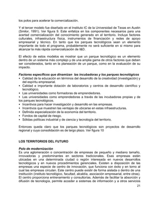 21
los polos para acelerar la comercialización.
Y el tercer modelo fue diseñado en el Instituto IC de la Universidad de Texas en Austin
(Smilor, 1991). Ver figura 9. Este enfatiza en los componentes necesarios para una
acertad comercialización del conocimiento generado en el territorio. Incluye factores
culturales, infraestructura física, instrumentos de financiación y redes de apoyo
empresarial y técnico. En tanto que los parques tecnológicos sean un elemento
importante de todo el programa, probablemente no será suficiente en si mismo para
alcanzar la más rápida comercialización de I&D.
El efecto de estos modelos es mostrar que un parque tecnológico es un elemento
dentro de un sistema más complejo y de una amplia gama de otros factores que deben
ser considerados, tanto en la planeación de un parque, como en la evaluación de su
impacto.
Factores específicos que dinamizan las incubadoras y los parques tecnológicos
• Calidad de la educación en términos del desarrollo de la creatividad (investigación) y
del espíritu empresarial.
• Calidad e importante dotación de laboratorios y centros de desarrollo científico y
tecnológico.
• Las universidades como formadoras de emprendedores.
• Las universidades como emprendedoras a través de las incubadoras propias y de
los parques tecnológicos.
• Incentivos para hacer investigación y desarrollo en las empresas.
• Incentivos que muestren las ventajas de ubicarse en estas infraestructuras.
• Definida especialización de la economía del territorio.
• Fondos de capital de riesgo.
• Sólidas políticas industrial y de ciencia y tecnología del territorio.
Entonces queda claro que los parques tecnológicos son proyectos de desarrollo
regional y cuya consolidación es de largo plazo. Ver figura 10
LOS TERRITORIOS DEL FUTURO
Polo de modernización
Es una aglomeración o concentración de empresas de pequeño y mediano tamaño,
innovadoras y predominantes en sectores tradicionales. Esas empresas están
ubicadas en una determinada ciudad o región interesada en nuevos desarrollos
tecnológicos y en nuevos procedimientos gerenciales. Existen a disposición de las
empresas una especie de centro de innovación, que funciona con éxito y en torno al
cual las empresas circulan. Este centro puede existir de forma aislada o dentro de una
institución (instituto tecnológico, facultad, alcaldía, asociación empresarial, entre otras).
El centro proporciona entrenamiento y consultorías. Además de facilitar la absorción y
difusión de tecnología, permite acceder a sistemas de información y a otros servicios
 