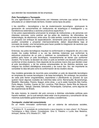 22
que atienden las necesidades de las empresas.
Polo Tecnológico o Tecnopolo.
Es una aglomeración de instituciones con intereses comunes que actúan de forma
articulada en un determinado territorio. Existen varios tipos de polos:
i) los científico - tecnológicos y los de modernización tecnológica promueven la
generación de conocimientos en instituciones de enseñanza e investigación y su
transferencia sistemática a sectores productivos específicos 16
;
ii) los polos especializados promueven la sinergía de instituciones y de personas con
intereses comunes, como podrían ser los polos de medicina, de informática, de
biotecnología, de electrónica, entre otros. En este sentido, cuando se trata de impulsar
un proyecto con enfoque de especialización, obviamente para que esos sectores se
puedan consolidar y proyectar internacionalmente, deben desarrollarse bajo el
concepto de cluster, una herramienta para hacer posible la integración de sectores que
a su vez hacen exitosa una región.
Entonces, los polos tecnológicos impulsan la conformación e integración de uno o dos
cluster, los cuales fertilizan a su vez las distintas instancias que conforman la
estructura productiva de un polo y viabilizan su consolidación. Si hay la voluntad
política para hacer un polo tecnológico, necesariamente se tienen que conformar
clusters. Por lo tanto, la decisión de crear un polo es también una decisión política para
conformar el (los) cluster(s). Esto depende de los actores macro (los que deciden crear
el polo tecnológico), y de los actores empresariales de los distintos sectores que
integran los clusters estratégicos avanzados y de nuevo tipo. Así, tan importante es
consolidar la idea del polo como la conformación de los clusters claves.
Hay modelos generales de recorrido para consolidar un polo de desarrollo tecnológico
en empresas de nuevas tecnologías o de base tecnológica. Sin embargo, los procesos
de cada polo tienen singularidades: espontáneo o planificando su proceso (lo que
quieren hacer algunas ciudades de Colombia tales como: Barranquilla, Bucaramanga,
Medellín, Manizales, Pereira, Ibagué, entre otras; y ya lo están haciendo São Carlos,
Porto Alegre, Curitiba, Caxias do Sul, Londrina, Pato Branco, Santa Rita de Sapucai,
São Leopoldo, Itabujá, Uberabá, Salvador, Florianópolis, Campinas, como algunas de
las experiencias de Brasil).
De esta manera, la creación del polo convoca a distintas voluntades políticas para
hacerlo realidad, por lo cual siempre debe estar viva la presencia y concertación de las
máximas autoridades gubernamentales, privadas y académicas.
Tecnópolis: ciudad del conocimiento
Es un medio innovador conformado por un sistema de estructuras sociales,
16
Spolidoro R. “A sociedade do conhecimento e seus impactos no meio urbano”. En Parques
Tecnológicos e Meio Urbano. Compiladores: Gina G. Paladino e Lucília Atas Medeiros.
Antropec, Sebrae, GTU. Brasilia D.F., 1997
 
