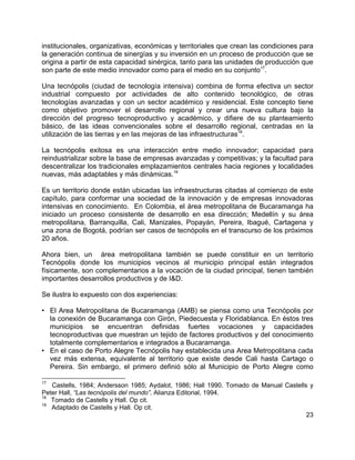 23
institucionales, organizativas, económicas y territoriales que crean las condiciones para
la generación continua de sinergías y su inversión en un proceso de producción que se
origina a partir de esta capacidad sinérgica, tanto para las unidades de producción que
son parte de este medio innovador como para el medio en su conjunto17
.
Una tecnópolis (ciudad de tecnología intensiva) combina de forma efectiva un sector
industrial compuesto por actividades de alto contenido tecnológico, de otras
tecnologías avanzadas y con un sector académico y residencial. Este concepto tiene
como objetivo promover el desarrollo regional y crear una nueva cultura bajo la
dirección del progreso tecnoproductivo y académico, y difiere de su planteamiento
básico, de las ideas convencionales sobre el desarrollo regional, centradas en la
utilización de las tierras y en las mejoras de las infraestructuras18
.
La tecnópolis exitosa es una interacción entre medio innovador; capacidad para
reindustrializar sobre la base de empresas avanzadas y competitivas; y la facultad para
descentralizar los tradicionales emplazamientos centrales hacia regiones y localidades
nuevas, más adaptables y más dinámicas.19
Es un territorio donde están ubicadas las infraestructuras citadas al comienzo de este
capítulo, para conformar una sociedad de la innovación y de empresas innovadoras
intensivas en conocimiento. En Colombia, el área metropolitana de Bucaramanga ha
iniciado un proceso consistente de desarrollo en esa dirección; Medellín y su área
metropolitana, Barranquilla, Cali, Manizales, Popayán, Pereira, Ibagué, Cartagena y
una zona de Bogotá, podrían ser casos de tecnópolis en el transcurso de los próximos
20 años.
Ahora bien, un área metropolitana también se puede constituir en un territorio
Tecnópolis donde los municipios vecinos al municipio principal están integrados
físicamente, son complementarios a la vocación de la ciudad principal, tienen también
importantes desarrollos productivos y de I&D.
Se ilustra lo expuesto con dos experiencias:
• El Area Metropolitana de Bucaramanga (AMB) se piensa como una Tecnópolis por
la conexión de Bucaramanga con Girón, Piedecuesta y Floridablanca. En éstos tres
municipios se encuentran definidas fuertes vocaciones y capacidades
tecnoproductivas que muestran un tejido de factores productivos y del conocimiento
totalmente complementarios e integrados a Bucaramanga.
• En el caso de Porto Alegre Tecnópolis hay establecida una Area Metropolitana cada
vez más extensa, equivalente al territorio que existe desde Cali hasta Cartago o
Pereira. Sin embargo, el primero definió sólo al Municipio de Porto Alegre como
17
Castells, 1984; Andersson 1985; Aydalot, 1986; Hall 1990. Tomado de Manual Castells y
Peter Hall, “Las tecnópolis del mundo”. Alianza Editorial, 1994.
18
Tomado de Castells y Hall. Op cit.
19
Adaptado de Castells y Hall. Op cit.
 