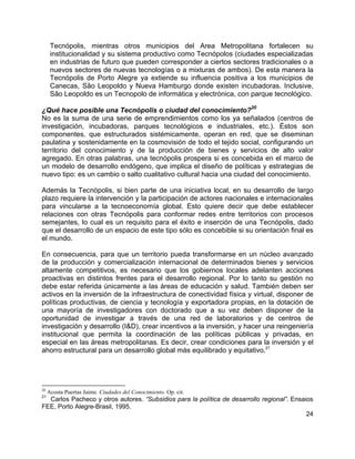24
Tecnópolis, mientras otros municipios del Area Metropolitana fortalecen su
institucionalidad y su sistema productivo como Tecnópolos (ciudades especializadas
en industrias de futuro que pueden corresponder a ciertos sectores tradicionales o a
nuevos sectores de nuevas tecnologías o a mixturas de ambos). De esta manera la
Tecnópolis de Porto Alegre ya extiende su influencia positiva a los municipios de
Canecas, São Leopoldo y Nueva Hamburgo donde existen incubadoras. Inclusive,
São Leopoldo es un Tecnopolo de informática y electrónica, con parque tecnológico.
¿Qué hace posible una Tecnópolis o ciudad del conocimiento?
20
No es la suma de una serie de emprendimientos como los ya señalados (centros de
investigación, incubadoras, parques tecnológicos e industriales, etc.). Éstos son
componentes, que estructurados sistémicamente, operan en red, que se diseminan
paulatina y sostenidamente en la cosmovisión de todo el tejido social, configurando un
territorio del conocimiento y de la producción de bienes y servicios de alto valor
agregado. En otras palabras, una tecnópolis prospera si es concebida en el marco de
un modelo de desarrollo endógeno, que implica el diseño de políticas y estrategias de
nuevo tipo: es un cambio o salto cualitativo cultural hacia una ciudad del conocimiento.
Además la Tecnópolis, si bien parte de una iniciativa local, en su desarrollo de largo
plazo requiere la intervención y la participación de actores nacionales e internacionales
para vincularse a la tecnoeconomía global. Esto quiere decir que debe establecer
relaciones con otras Tecnópolis para conformar redes entre territorios con procesos
semejantes, lo cual es un requisito para el éxito e inserción de una Tecnópolis, dado
que el desarrollo de un espacio de este tipo sólo es concebible si su orientación final es
el mundo.
En consecuencia, para que un territorio pueda transformarse en un núcleo avanzado
de la producción y comercialización internacional de determinados bienes y servicios
altamente competitivos, es necesario que los gobiernos locales adelanten acciones
proactivas en distintos frentes para el desarrollo regional. Por lo tanto su gestión no
debe estar referida únicamente a las áreas de educación y salud. También deben ser
activos en la inversión de la infraestructura de conectividad física y virtual, disponer de
políticas productivas, de ciencia y tecnología y exportadora propias, en la dotación de
una mayoría de investigadores con doctorado que a su vez deben disponer de la
oportunidad de investigar a través de una red de laboratorios y de centros de
investigación y desarrollo (I&D), crear incentivos a la inversión, y hacer una reingeniería
institucional que permita la coordinación de las políticas públicas y privadas, en
especial en las áreas metropolitanas. Es decir, crear condiciones para la inversión y el
ahorro estructural para un desarrollo global más equilibrado y equitativo.21
20
Acosta Puertas Jaime. Ciudades del Conocimiento. Op. cit.
21
Carlos Pacheco y otros autores. “Subsidios para la política de desarrollo regional”. Ensaios
FEE, Porto Alegre-Brasil, 1995.
 