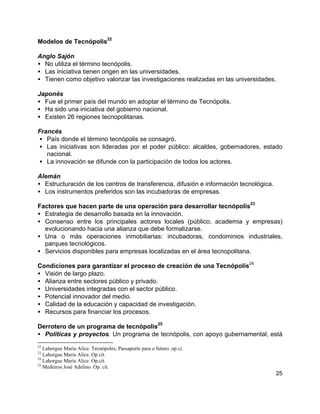 25
Modelos de Tecnópolis
22
Anglo Sajón
• No utiliza el término tecnópolis.
• Las iniciativa tienen origen en las universidades.
• Tienen como objetivo valorizar las investigaciones realizadas en las universidades.
Japonés
• Fue el primer país del mundo en adoptar el término de Tecnópolis.
• Ha sido una iniciativa del gobierno nacional.
• Existen 26 regiones tecnopolitanas.
Francés
• País donde el término tecnópolis se consagró.
• Las iniciativas son lideradas por el poder público: alcaldes, gobernadores, estado
nacional.
• La innovación se difunde con la participación de todos los actores.
Alemán
• Estructuración de los centros de transferencia, difusión e información tecnológica.
• Los instrumentos preferidos son las incubadoras de empresas.
Factores que hacen parte de una operación para desarrollar tecnópolis
23
• Estrategia de desarrollo basada en la innovación.
• Consenso entre los principales actores locales (público, academia y empresas)
evolucionando hacia una alianza que debe formalizarse.
• Una o más operaciones inmobiliarias: incubadoras, condominios industriales,
parques tecnológicos.
• Servicios disponibles para empresas localizadas en el área tecnopolitana.
Condiciones para garantizar el proceso de creación de una Tecnópolis
24
• Visión de largo plazo.
• Alianza entre sectores público y privado.
• Universidades integradas con el sector público.
• Potencial innovador del medio.
• Calidad de la educación y capacidad de investigación.
• Recursos para financiar los procesos.
Derrotero de un programa de tecnópolis
25
• Políticas y proyectos. Un programa de tecnópolis, con apoyo gubernamental, está
22
Lahorgue Maria Alice. Tecnópoles, Passaporte para o futuro. op ci.
23
Lahorgue Maria Alice. Op cit.
24
Lahorgue Maria Alice. Op.cit.
25
Medeiros José Adelino. Op. cit.
 