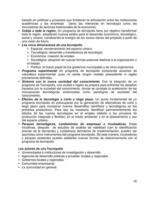 26
basado en políticas y proyectos que fortalecen la articulación entre las instituciones
académicas y las empresas (tanto las intensivas en tecnología como las
innovadoras de sectores tradicionales de la economía).
• Cobija a toda la región. Un programa de tecnópolis tiene por objetivo transformar
toda la región, adoptando nuevos estilos para el desarrollo económico, tecnológico,
social y urbano, canalizando la energía de los socios claves del proyecto a partir de
una visión de futuro.
• Las cinco dimensiones de una tecnópolis
• Espacial: reordenamiento del espacio urbano.
• Tecnológica: desarrollo y transferencia de tecnología.
• Económica: creación de empleo.
• Sociológica: adopción de nuevas formas posturas relativas a la organización y
el trabajo.
• Política: el nuevo papel de los gobiernos municipales y de otros organismos.
• Programa experimental Un programa de tecnópolis comprende acciones de
naturaleza experimental, pues no existe ningún modelo preexistente ni reglas
previamente definidas.
• Sintonía con la nueva sociedad del conocimiento. Con la adopción de un
programa de Tecnópolis, una ciudad o región se prepara para enfrentar los desafíos
trazados por la sociedad del conocimiento, donde se constata la aceleración de las
innovaciones tecnológicas sintonizadas como paradigma de sociedad del
conocimiento.
• Efectos de la tecnología a corto y largo plazo. Un punto fundamental de un
programa tecnópolis es preocuparse por la generación de alternativas de corto y
largo plazo para incorporar nuevos desarrollos científicos y tecnológicos en los
procesos productivos. Para eso es necesario identificar permanentemente los
efectos de las nuevas tecnologías en el empleo (debido a los procesos de
producción integrada y flexible); en el medio ambiente; y en el planeamiento y uso
del espacio urbano.
• Parques tecnológicos, condominios de empresas e incubadoras. Estas
iniciativas, después de estudios de análisis de viabilidad (con la identificación
precisa de la demanda) y cuidadosos derroteros de implementación, pueden ser
asumidas como instrumentos del programa tecnópolis. De esta manera, incubadoras
y parques existentes pueden adelantar nuevas formas de relacionamiento con el
programa de tecnópolis.
Los actores de una Tecnópolis
• Universidades e instituciones de investigación y desarrollo.
• Agencias de desarrollo públicas y privadas: locales y regionales.
• Gobiernos locales y regionales.
• Comunidad empresarial.
• La comunidad en general.
 
