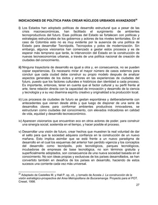 27
INDICACIONES DE POLÍTICA PARA CREAR NÚCLEOS URBANOS AVANZADOS26
i) Los Estados han adoptado políticas de desarrollo estructural que a pesar de las
crisis macroeconómicas, han facilitado el surgimiento de ambientes
tecnoproductivos del futuro. Esas políticas del Estado se fortalecen con políticas y
estrategias estructurales de los gobiernos y actores de los niveles territoriales. En el
caso de Colombia esto no es muy evidente por la ausencia de una política de
Estado para desarrollar Tecnópolis, Tecnopolos y polos de modernización. Sin
embargo, algunos visionarios han comenzado a gestar estos procesos y es de
esperar más temprano que tarde, la intervención del Estado en la construcción de
nuevas tecnoeconomías urbanas, a través de una política nacional de creación de
ciudades del conocimiento.
ii) Ninguna trayectoria de desarrollo es igual a otra y, en consecuencia, no se pueden
copiar experiencias. Es necesario mirar el mayor número de casos externos para
concluir que cada ciudad debe construir su propio modelo después de analizar
aspectos generales de los éxitos y errores en las experiencias de ciudades del
futuro, puesto que los factores culturales e históricos dan identidad a cada proceso.
Es importante, entonces, tener en cuenta que el factor cultural y su perfil frente al
arte, tiene relación directa con la capacidad de innovación y desarrollo de la ciencia
y tecnología y a su vez disemina espíritu creativo y originalidad a la producción local.
iii) Los procesos de ciudades de futuro se gestan espontánea y deliberadamente con
antecedentes que vienen desde atrás y que luego de disponer de una serie de
desarrollos claves para conformar ambientes productivos innovadores, se
estructuran como ciudades del conocimiento, con elevados indicadores en calidad
de vida, equidad y desarrollo tecnoeconómico.
iv) Aparecen visionarios que encuentran eco en otros actores de poder, para construir
una sinergía social, sostenida en el tiempo, y hacer posible el proceso.
v) Desarrollar una visión de futuro, crear hechos que muestren la real voluntad de dar
el salto para que la sociedad adquiera confianza en la construcción de un nuevo
mañana. Esto implica asimilar que se está frente a un nuevo paradigma de
desarrollo en el cual los esquemas del anterior han perdido vigencia y los conceptos
del desarrollo como tecnópolis, polo tecnológicos, parques tecnológicos,
incubadoras de empresas de base tecnológica, no son términos gratuita y
superficialmente adoptados, son consecuencia de una nueva sociedad basada en el
conocimiento. No son ideas propias y exclusivas de los países desarrollados, se han
convertido también en desafíos de los países en desarrollo, haciendo de estos
sucesos una corriente cada vez más universal.
26
Adaptado de Castelles M. y Hall P. op. cit., y tomado de Acosta J. La construcción de la
visión estratégico-prospectiva del Area Metropolitana de Bucaramanga. Proyecto para el POT.
Creset, 1998.
 