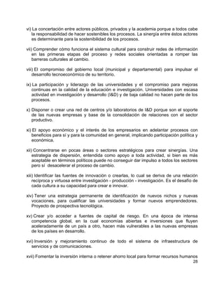 28
vi) La concertación entre actores públicos, privados y la academia porque a todos cabe
la responsabilidad de hacer sostenibles los procesos. La sinergía entre éstos actores
es determinante para la sostenibilidad de los procesos.
vii) Comprender cómo funciona el sistema cultural para construir redes de información
en las primeras etapas del proceso y redes sociales orientadas a romper las
barreras culturales al cambio.
viii) El compromiso del gobierno local (municipal y departamental) para impulsar el
desarrollo tecnoeconómico de su territorio.
ix) La participación y liderazgo de las universidades y el compromiso para mejoras
continuas en la calidad de la educación e investigación. Universidades con escasa
actividad en investigación y desarrollo (I&D) y de baja calidad no hacen parte de los
procesos.
x) Disponer o crear una red de centros y/o laboratorios de I&D porque son el soporte
de las nuevas empresas y base de la consolidación de relaciones con el sector
productivo.
xi) El apoyo económico y el interés de los empresarios en adelantar procesos con
beneficios para sí y para la comunidad en general, implicando participación política y
económica.
xii) Concentrarse en pocas áreas o sectores estratégicos para crear sinergías. Una
estrategia de dispersión, entendida como apoyo a toda actividad, si bien es más
aceptable en términos políticos puede no conseguir dar impulso a todos los sectores
pero sí desacelerar el proceso de cambio.
xiii) Identificar las fuentes de innovación o crearlas, lo cual se deriva de una relación
recíproca y virtuosa entre investigación - producción - investigación. Es el desafío de
cada cultura a su capacidad para crear e innovar.
xiv) Tener una estrategia permanente de identificación de nuevos nichos y nuevas
vocaciones, para cualificar las universidades y formar nuevos emprendedores.
Proyecto de prospectiva tecnológica.
xv) Crear y/o acceder a fuentes de capital de riesgo. En una época de intensa
competencia global, en la cual economías abiertas e inversiones que fluyen
aceleradamente de un país a otro, hacen más vulnerables a las nuevas empresas
de los países en desarrollo.
xvi) Inversión y mejoramiento continuo de todo el sistema de infraestructura de
servicios y de comunicaciones.
xvii) Fomentar la inversión interna o retener ahorro local para formar recursos humanos
 