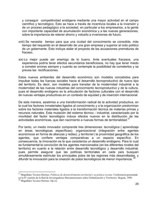 29
y conseguir competitividad endógena mediante una mayor actividad en el campo
científico y tecnológico. Esto se hace a través de incentivos locales a la inversión y
de un proceso pedagógico a la sociedad, en particular a los empresarios, a la gente
con importante capacidad de acumulación económica y a las nuevas generaciones,
sobre la importancia de retener ahorro y volcarlo a inversiones de futuro.
xviii) Se necesita tiempo para que una ciudad del conocimiento se consolide, más
tiempo del requerido en el desarrollo de una gran empresa y superior al ciclo político
de un gobernante. Esto incluye aislar el proyecto de las acusaciones prematuras de
fracaso.
xix) Lo mejor puede ser enemigo de lo bueno. Ante eventuales fracasos, una
experiencia podría tener efectos secundarios beneficiosos, no hay que tener miedo
a cometer errores siempre y cuando se contemple la posibilidad de cometerlos y se
prevea las rectificaciones.
Estos nuevos ambientes del desarrollo económico son modelos concebidos para
impulsar todas las fuerzas sociales hacia el desarrollo tecnoproductivo de nuevo tipo
del territorio. Es decir, son modelos para transitar de la modernidad industrial a la
modernidad de las nuevas industrias del conocimiento tecnoproductivo y de la cultura,
pues el desarrollo endógeno es la articulación de factores culturales con el desarrollo
de nuevas ventajas productivas en un contexto de equidad y de inserción internacional.
De esta manera, asistimos a una transformación radical de la actividad productiva, en
la cual los factores inmateriales ligados al conocimiento y a la organización predominan
sobre los factores materiales ligados a la transformación técnica de materias primas y
recursos naturales. Esta mutación del sistema técnico - industrial, caracterizado por la
movilidad del factor tecnológico induce efectos nuevos en la distribución de las
actividades económicas, que dan nacimiento a nuevas formas de territorialidad.
27
Por tanto, un medio innovador comprende tres dimensiones: tecnológica ( aprendizaje
en áreas tecnológicas específicas); organizacional (integración entre agentes
económicos en forma de alianzas y redes); y territorial ( la proximidad geográfica de los
agentes, que confiere ventajas comparativas a un espacio específico. En
consecuencia, la innovación es la que caracteriza un desarrollo endógeno. Para lo cual
es fundamental la convicción de los agentes mencionados (en los diferentes niveles del
territorio) en cuanto a la relación entre desarrollo tecnológico y desarrollo industrial,
pues permite asegurar que las políticas territoriales en cada país busquen
simultáneamente estimular los principales polos de las regiones más desarrolladas, y
difundir la innovación para la creación de polos tecnológicos de menor importancia.
28
27
Magalhães Tavares Hermes. Políticas de desenvolvimento territorial e su prática recente. Conferencia presentada
en la IV reunión de la Red de Investigadores Iberoamericanos sobre Globalización y Territorios. Bogotá, 1998.
28
Magalhães Tavares Hermes. Op cit.
 