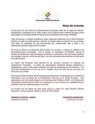 3
Nota de entrada
Como parte de una serie de publicaciones el presente texto en su segunda edición,
actualizada y corregida por su autor, sale a la luz pública como material de apoyo a las
actividades del Proyecto Sistema Nacional de Capacitación Municipal, PSNCM.
Para enriquecer el debate académico sobre aspectos polémicos de la Administración
Pública, la serie de publicaciones contiene no pocas veces la opinión de sus autores.
Con todo, el contenido de los documentos los compromete sólo a ellos y no
representan posición alguna del Proyecto.
Se hace la edición en hipertexto para facilitar su consulta y mejorar la utilidad a las
administraciones municipales. Con la versión en hipertexto, el PSNCM asume el
desafío de adaptarse a las tecnologías modernas y acercarlas a los servidores públicos
municipales, quienes, dicho sea de paso, son los principales destinatarios de esta serie
de publicaciones.
La misión del Proyecto está descrita en su nombre: construir un sistema de
capacitación municipal. La labor de capacitación demanda apoyos didácticos y
pedagógicos. Justo a ello quiere obedecer la serie de publicaciones del Proyecto. Por
tanto sus pretensiones no son las de un “tratado” sino mas bien las de una guía, un
manual o una cartilla.
El Proyecto Sistema Nacional de Capacitación Municipal es adelantado por el Gobierno
Colombiano con el apoyo de la Cooperación Técnica de la Unión Europea. Sus
operadores son la Escuela Superior de Administración Pública -ESAP- y la Federación
Colombiana de Municipios -FCM- en coordinación y concurrencia con entidades de los
ordenes nacional, departamental y municipal.
La revisión de los textos de esta serie estuvo a cargo de José Eduardo Gómez
Figueredo, Carlos Augusto Giraldo y Rovitzon Ortiz Olaya.
ROBERTO PRIETO LADINO
Codirector Nacional
THEODOR WERNERUS
Codirector Europeo
 