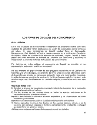 30
II
LOS FOROS DE CIUDADES DEL CONOCIMIENTO
Ocho ciudades
En el libro Ciudades del Conocimiento se reseñaron las experiencia sobre cómo seis
ciudades de Colombia vienen adelantando su visión de construcción como territorios
del futuro. En estas condiciones, se decidió efectuar foros en Barranquilla,
Bucaramanga, Cali, Medellín y Pereira, casos expuestos en la publicación. Para tener
un impacto mayor se convino estos eventos en Manizales, Ibagué, Cúcutá y Pasto
(éstas dos como territorios de frontera de Colombia con Venezuela y Ecuador) se
incorporaron al proyecto de Foros de Ciudades del Conocimiento.
Por factores de orden público, el encuentros de Bogotá se convirtió en un
conversatorio, y el evento en Cúcuta se canceló.
De esta manera, el grupo director de este proyecto auspiciado por el Gobierno de
Colombia y la Unión Europea, con el ánimo de llevar unos conceptos adicionales sobre
el desarrollo para ampliar los campos de actuación hacia una mejor gestión municipal,
tomó la decisión de auspiciar la publicación del libro Ciudades del Conocimiento y de
suscitar un proceso de reflexión en las ciudades del país ya reseñadas en torno a este
tema.
Objetivos de los foros
i) Contribuir al proceso de capacitación municipal mediante la divulgación de la publicación
referida y la realización de los foros.
ii) Que los alcaldes de las ciudades donde se harían los eventos participaran en la
convocatoria y dando su visión en el tema.
iii) Que a este empeño se vincularan el sector empresarial y las universidades, así como
también los gobernadores.
iv) Reflexionar sobre la construcción de ciudades del conocimiento en Colombia.
v) Actores regionales, mostrando los desafíos de los agentes públicos, privados y de la
academia para construir procesos de territorios del conocimiento, enfatizando en el papel
que deben tener los gobiernos locales.
vi) Hacer sugerencias para el desarrollo tecnoeconómico de las ciudades.
 