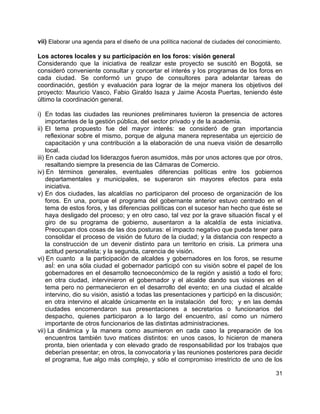 31
vii) Elaborar una agenda para el diseño de una política nacional de ciudades del conocimiento.
Los actores locales y su participación en los foros: visión general
Considerando que la iniciativa de realizar este proyecto se suscitó en Bogotá, se
consideró conveniente consultar y concertar el interés y los programas de los foros en
cada ciudad. Se conformó un grupo de consultores para adelantar tareas de
coordinación, gestión y evaluación para lograr de la mejor manera los objetivos del
proyecto: Mauricio Vasco, Fabio Giraldo Isaza y Jaime Acosta Puertas, teniendo éste
último la coordinación general.
i) En todas las ciudades las reuniones preliminares tuvieron la presencia de actores
importantes de la gestión pública, del sector privado y de la academia.
ii) El tema propuesto fue del mayor interés: se consideró de gran importancia
reflexionar sobre el mismo, porque de alguna manera representaba un ejercicio de
capacitación y una contribución a la elaboración de una nueva visión de desarrollo
local.
iii) En cada ciudad los liderazgos fueron asumidos, más por unos actores que por otros,
resaltando siempre la presencia de las Cámaras de Comercio.
iv) En términos generales, eventuales diferencias políticas entre los gobiernos
departamentales y municipales, se superaron sin mayores efectos para esta
iniciativa.
v) En dos ciudades, las alcaldías no participaron del proceso de organización de los
foros. En una, porque el programa del gobernante anterior estuvo centrado en el
tema de estos foros, y las diferencias políticas con el sucesor han hecho que éste se
haya desligado del proceso; y en otro caso, tal vez por la grave situación fiscal y el
giro de su programa de gobierno, ausentaron a la alcaldía de esta iniciativa.
Preocupan dos cosas de las dos posturas: el impacto negativo que pueda tener para
consolidar el proceso de visión de futuro de la ciudad; y la distancia con respecto a
la construcción de un devenir distinto para un territorio en crisis. La primera una
actitud personalista; y la segunda, carencia de visión.
vi) En cuanto a la participación de alcaldes y gobernadores en los foros, se resume
asÍ: en una sóla ciudad el gobernador participó con su visión sobre el papel de los
gobernadores en el desarrollo tecnoeconómico de la región y asistió a todo el foro;
en otra ciudad, intervinieron el gobernador y el alcalde dando sus visiones en el
tema pero no permanecieron en el desarrollo del evento; en una ciudad el alcalde
intervino, dio su visión, asistió a todas las presentaciones y participó en la discusión;
en otra intervino el alcalde únicamente en la instalación del foro; y en las demás
ciudades encomendaron sus presentaciones a secretarios o funcionarios del
despacho, quienes participaron a lo largo del encuentro, así como un número
importante de otros funcionarios de las distintas administraciones.
vii) La dinámica y la manera como asumieron en cada caso la preparación de los
encuentros también tuvo matices distintos: en unos casos, lo hicieron de manera
pronta, bien orientada y con elevado grado de responsabilidad por los trabajos que
deberían presentar; en otros, la convocatoria y las reuniones posteriores para decidir
el programa, fue algo más complejo, y sólo el compromiso irrestricto de uno de los
 
