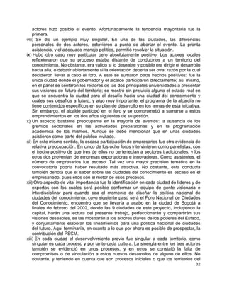 32
actores hizo posible el evento. Afortunadamente la tendencia mayoritaria fue la
primera.
viii) Se dio un ejemplo muy singular. En una de las ciudades, las diferencias
personales de dos actores, estuvieron a punto de abortar el evento. La pronta
asistencia, y el adecuado manejo político, permitió resolver la situación.
ix) Hubo otro caso muy particular pero absolutamente positivo. Los actores locales
reflexionaron que su proceso estaba distante de conducirlos a un territorio del
conocimiento. No obstante, era válido si lo deseable y posible era dirigir el desarrollo
hacía allá, o debatir abiertamente si la orientación debería ser otra, razón por la cual
decidieron llevar a cabo el foro. A esto se sumaron otros hechos positivos: fue la
única ciudad donde el gobernador y el alcalde participaron directamente; así mismo,
en el panel se sentaron los rectores de las dos principales universidades a presentar
sus visiones de futuro del territorio; se mostró sin prejuicio alguno el estado real en
que se encuentra la ciudad para el desafío hacia una ciudad del conocimiento y
cuáles sus desafíos a futuro; y algo muy importante: el programa de la alcaldía no
tiene contenidos específicos en su plan de desarrollo en los temas de esta iniciativa.
Sin embargo, el alcalde participó en el foro y se comprometió a sumarse a estos
emprendimientos en los dos años siguientes de su gestión.
x) Un aspecto bastante preocupante en la mayoría de eventos: la ausencia de los
gremios sectoriales en las actividades preparatorias y en la programación
académica de los mismos. Aunque se debe mencionar que en unas ciudades
asistieron como parte del público invitado.
xi) En este mismo sentido, la escasa participación de empresarios fue otra evidencia de
relativa preocupación. En cinco de los ocho foros intervinieron como panelistas, con
el hecho positivo de que tres de ellos no pertenecían a sectores tradicionales, y los
otros dos provenían de empresas exportadoras e innovadoras. Como asistentes, el
número de empresarios fue escaso. Tal vez una mayor precisión temática en la
convocatoria podría haber resultado más atractiva. No obstante, esta conducta
también denota que el saber sobre las ciudades del conocimiento es escaso en el
empresariado, pues ellos son el motor de esos procesos.
xii) Otro aspecto de vital importancia fue la identificación en cada ciudad de líderes y de
expertos con los cuales será posible conformar un equipo de gente visionaria e
interdisciplinar para cuando sea el momento de diseñar la política nacional de
ciudades del conocimiento, cuyo siguiente paso será el Foro Nacional de Ciudades
del Conocimiento, encuentro que se llevaría a acabo en la ciudad de Bogotá a
finales de febrero del 2002, donde las 9 ciudades de este proyecto, incluyendo la
capital, harán una lectura del presente trabajo, perfeccionarán y compartirán sus
visiones deseables, se las mostrarán a los actores claves de los poderes del Estado,
y conjuntamente elaborar los lineamientos para una política nacional de ciudades
del futuro. Aquí terminaría, en cuanto a lo que por ahora es posible de prospectar, la
contribución del PSCM.
xiii) En cada ciudad el desenvolvimiento previo fue singular a cada territorio, como
singular es cada proceso y por tanto cada cultura. La sinergía entre los tres actores
también se evidenció en unos procesos, y en otros se constató la falta de
compromisos o de vinculación a estos nuevos desarrollos de alguno de ellos. No
obstante, y teniendo en cuenta que son procesos iniciales o que los territorios del
 