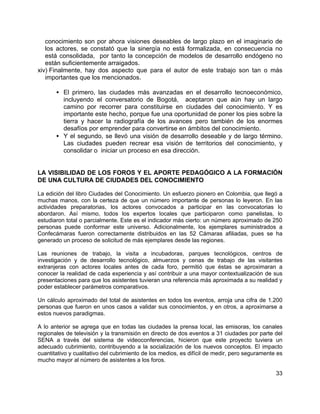 33
conocimiento son por ahora visiones deseables de largo plazo en el imaginario de
los actores, se constató que la sinergía no está formalizada, en consecuencia no
está consolidada, por tanto la concepción de modelos de desarrollo endógeno no
están suficientemente arraigados.
xiv) Finalmente, hay dos aspecto que para el autor de este trabajo son tan o más
importantes que los mencionados.
• El primero, las ciudades más avanzadas en el desarrollo tecnoeconómico,
incluyendo el conversatorio de Bogotá, aceptaron que aún hay un largo
camino por recorrer para constituirse en ciudades del conocimiento. Y es
importante este hecho, porque fue una oportunidad de poner los pies sobre la
tierra y hacer la radiografía de los avances pero también de los enormes
desafíos por emprender para convertirse en ámbitos del conocimiento.
• Y el segundo, se llevó una visión de desarrollo deseable y de largo término.
Las ciudades pueden recrear esa visión de territorios del conocimiento, y
consolidar o iniciar un proceso en esa dirección.
LA VISIBILIDAD DE LOS FOROS Y EL APORTE PEDAGÓGICO A LA FORMACIÓN
DE UNA CULTURA DE CIUDADES DEL CONOCIMIENTO
La edición del libro Ciudades del Conocimiento. Un esfuerzo pionero en Colombia, que llegó a
muchas manos, con la certeza de que un número importante de personas lo leyeron. En las
actividades preparatorias, los actores convocados a participar en las convocatorias lo
abordaron. Así mismo, todos los expertos locales que participaron como panelistas, lo
estudiaron total o parcialmente. Este es el indicador más cierto: un número aproximado de 250
personas puede conformar este universo. Adicionalmente, los ejemplares suministrados a
Confecámaras fueron correctamente distribuidos en las 52 Cámaras afiliadas, pues se ha
generado un proceso de solicitud de más ejemplares desde las regiones.
Las reuniones de trabajo, la visita a incubadoras, parques tecnológicos, centros de
investigación y de desarrollo tecnológico, almuerzos y cenas de trabajo de las visitantes
extranjeras con actores locales antes de cada foro, permitió que éstas se aproximaran a
conocer la realidad de cada experiencia y así contribuir a una mayor contextualización de sus
presentaciones para que los asistentes tuvieran una referencia más aproximada a su realidad y
poder establecer parámetros comparativos.
Un cálculo aproximado del total de asistentes en todos los eventos, arroja una cifra de 1.200
personas que fueron en unos casos a validar sus conocimientos, y en otros, a aproximarse a
estos nuevos paradigmas.
A lo anterior se agrega que en todas las ciudades la prensa local, las emisoras, los canales
regionales de televisión y la transmisión en directo de dos eventos a 31 ciudades por parte del
SENA a través del sistema de videoconferencias, hicieron que este proyecto tuviera un
adecuado cubrimiento, contribuyendo a la socialización de los nuevos conceptos. El impacto
cuantitativo y cualitativo del cubrimiento de los medios, es difícil de medir, pero seguramente es
mucho mayor al número de asistentes a los foros.
 