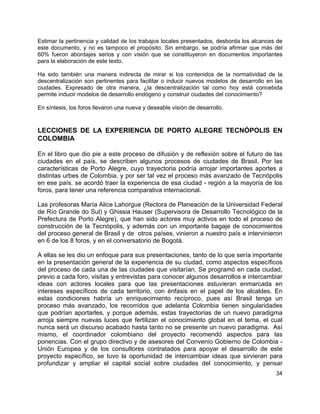 34
Estimar la pertinencia y calidad de los trabajos locales presentados, desborda los alcances de
este documento, y no es tampoco el propósito. Sin embargo, se podría afirmar que más del
60% fueron abordajes serios y con visión que se constituyeron en documentos importantes
para la elaboración de este texto.
Ha sido también una manera indirecta de mirar si los contenidos de la normatividad de la
descentralización son pertinentes para facilitar o inducir nuevos modelos de desarrollo en las
ciudades. Expresado de otra manera, ¿la descentralización tal como hoy está concebida
permite inducir modelos de desarrollo endógeno y construir ciudades del conocimiento?
En síntesis, los foros llevaron una nueva y deseable visión de desarrollo.
LECCIONES DE LA EXPERIENCIA DE PORTO ALEGRE TECNÓPOLIS EN
COLOMBIA
En el libro que dio pie a este proceso de difusión y de reflexión sobre el futuro de las
ciudades en el país, se describen algunos procesos de ciudades de Brasil. Por las
características de Porto Alegre, cuyo trayectoria podría arrojar importantes aportes a
distintas urbes de Colombia, y por ser tal vez el proceso más avanzado de Tecnópolis
en ese país, se acordó traer la experiencia de esa ciudad - región a la mayoría de los
foros, para tener una referencia comparativa internacional.
Las profesoras María Alice Lahorgue (Rectora de Planeación de la Universidad Federal
de Río Grande do Sul) y Ghissia Hauser (Supervisora de Desarrollo Tecnológico de la
Prefectura de Porto Alegre), que han sido actores muy activos en todo el proceso de
construcción de la Tecnópolis, y además con un importante bagaje de conocimientos
del proceso general de Brasil y de otros países, vinieron a nuestro país e intervinieron
en 6 de los 8 foros, y en el conversatorio de Bogotá.
A ellas se les dio un enfoque para sus presentaciones, tanto de lo que sería importante
en la presentación general de la experiencia de su ciudad, como aspectos específicos
del proceso de cada una de las ciudades que visitarían. Se programó en cada ciudad,
previo a cada foro, visitas y entrevistas para conocer algunos desarrollos e intercambiar
ideas con actores locales para que las presentaciones estuvieran enmarcada en
intereses específicos de cada territorio, con énfasis en el papel de los alcaldes. En
estas condiciones habría un enriquecimiento recíproco, pues así Brasil tenga un
proceso más avanzado, los recorridos que adelanta Colombia tienen singularidades
que podrían aportarles, y porque además, estas trayectorias de un nuevo paradigma
arroja siempre nuevas luces que fertilizan el conocimiento global en el tema, el cual
nunca será un discurso acabado hasta tanto no se presente un nuevo paradigma. Así
mismo, el coordinador colombiano del proyecto recomendó aspectos para las
ponencias. Con el grupo directivo y de asesores del Convenio Gobierno de Colombia -
Unión Europea y de los consultores contratados para apoyar el desarrollo de este
proyecto específico, se tuvo la oportunidad de intercambiar ideas que sirvieran para
profundizar y ampliar el capital social sobre ciudades del conocimiento, y pensar
 