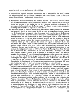 35
colectivamente en nuevas fases de esta iniciativa.
A continuación algunos aspectos importantes de la experiencia de Porto Alegre
Tecnópolis referidos a componentes relacionados con la construcción de modelos de
desarrollo endógeno y ciudades del conocimiento.
i) Aprendieron fundamentalmente del modelo francés, observando también otros
modelos específicos de Europa, Norteamérica y Asia, para concluir que los modelos
deben ser singulares por tanto que no hay modelos absolutos replicables. En
consecuencia, la experiencia de Porto Alegre Tecnópolis no se puede reproducir,
sólo se puede aprender de algunos de sus sucesos.
ii) La política estatal de parques tecnológicos emprendida por el gobierno de Brasil en
los años 80’s derivó no en un tejido de PT, sino en un movimiento intenso de una
red de incubadoras, la segunda más dinámica a nivel mundial, detrás de Estados
Unidos, con una tasa de crecimiento del 30% de los últimos tres años, para disponer
en el presente de 145 incubadoras de base tecnológica. Más de 1000 empresas
están emergiendo y más de 400 empresas nuevas se han graduado bajo el
paraguas de estos núcleos de nuevos emprendedores, en todo el país. Este
recorrido indica que no es posible dar saltos sin seguir un derrotero lógico de
desarrollo. En Porto Alegre se creó primero una incubadora financiada por la
Alcaldía, luego vinieron otras en la UFRGS y en la Universidad de Unisinos, de la
Fundación Cientec, y en los últimos tres años ha comenzado el movimiento de los
parques tecnológicos urbanos: el del Cuarto Distrito de Navegantes; el de Cientec
en el municipio de Cachoerinha; el de São Leopoldo municipio del área
metropolitana de Porto Alegre; y se ha iniciado la prospección del PT del polo de
salud en Porto Alegre. El movimiento de incubadoras en Colombia es más reciente,
y aún no tiene la dinámica proporcional del proceso brasileño. Los parques
tecnológicos en el país son aún más incipientes: sólo existe el del software en la
ciudad de Cali por iniciativa de un empresario innovador y visionario; y el Parque
Tecnológico de Guatiguará en Bucaramanga que dispone de Centros de I&D pero
aún no de empresas y de los recursos requeridos para su sostenibilidad.
iii) En procesos de nuevo tipo, para salir de la fase de las ideas, deben identificarse
proyectos experimentales que hagan creíble y pongan en marcha el proceso. En
Porto Alegre concibieron cuatro iniciativas de partida: El Teleporto Descentralizado,
para extender la red de fibra óptica de alta velocidad por toda la ciudad; El de
Expansión Tecnológica mediante el cual se presta un servicio de consultoría de
transferencia tecnológica a las pequeñas empresas a través de los laboratorios de
I&D de tres Universidades: la Universidad Federal de Río Grande do Sul, la
Pontificia Universidad Católica de Porto Alegre, y la Unisinos en São Leopoldo; La
Red de Incubadoras del Area Metropolitana de Porto Alegre (8 en operación y tres
más en proyección); y el de parques tecnológicos urbanos de los distritos de
Navegantes; el de Cientec en Cachoerinha; el de São Leopoldo; el Polo de Salud; y
el distrito industrial de Restringa. En este sentido, es importante anotar que los
proyecto de Navegantes, del Polo de Salud y el de Restringa, son procesos de
recuperación urbana y de planificación de los usos del espacio. En este sentido, es
 