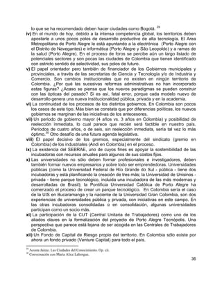 36
lo que se ha recomendado deben hacer ciudades como Bogotá.
29
iv) En el mundo de hoy, debido a la intensa competencia global, los territorios deben
apostarle a unos pocos polos de desarrollo productivo de alta tecnología. El Area
Metropolitana de Porto Alegre le está apuntando a la electrónica (Porto Alegre con
el Distrito de Navegantes) e informática (Porto Alegre y São Leopoldo) y a ramas de
la salud (Porto Alegre). En el proceso de foros se percibe aún un largo listado de
potenciales sectores y son pocas las ciudades de Colombia que tienen identificado
con estricto sentido de selectividad, sus polos de futuro.
v) El papel orientador pero también de financiador de los Gobiernos municipales y
provinciales, a través de las secretarias de Ciencia y Tecnología y/o de Industria y
Comercio. Son cambios institucionales que no existen en ningún territorio de
Colombia. ¿Por qué las sucesivas reformas administrativas no han incorporado
estas figuras? ¿Acaso se piensa que los nuevos paradigmas se pueden construir
con las ópticas del pasado? Si es así, fatal error, porque cada modelo nuevo de
desarrollo genera una nueva institucionalidad pública, privada y en la academia.
vi) La continuidad de los procesos de los distintos gobiernos. En Colombia son pocos
los casos de este tipo. Más bien se constata que por diferencias políticas, los nuevos
gobiernos se marginan de las iniciativas de los antecesores.
vii) Un periodo de gobierno mayor (4 años vs. 3 años en Colombia) y posibilidad de
reelección inmediata, lo cual parece que recién será factible en nuestro país.
Períodos de cuatro años, o de seis, sin reelección inmediata, sería tal vez lo más
óptimo.
30
Otro desafío de una futura agenda legislativa.
viii) El papel decisivo de los gremios, especialmente del sindicato (gremio en
Colombia) de los industriales (Andi en Colombia) en el proceso.
ix) La existencia del SEBRAE, uno de cuyos fines es apoyar la sostenibilidad de las
incubadoras con recursos anuales para algunos de sus costos fijos.
x) Las universidades no sólo deben formar profesionales e investigadores, deben
también formar nuevos empresarios y sobre todo ser emprendedoras. Universidades
públicas (como la Universidad Federal de Río Grande do Sul - pública - tiene dos
incubadoras y está planificando la creación de tres más; la Universidad de Unisinos -
privada - tiene parque tecnológico, incluida una incubadora de las más modernas y
desarrolladas de Brasil); la Pontificia Universidad Católica de Porto Alegre ha
comenzado el proceso de crear un parque tecnológico. En Colombia sería el caso
de la UIS en Bucaramanga y la naciente de la Universidad Gran Colombia, son dos
experiencias de universidades pública y privada, con iniciativas en este campo. En
las otras incubadoras consolidadas o en consolidación, algunas universidades
participan como un socio más.
xi) La participación de la CUT (Central Unitaria de Trabajadores) como uno de los
aliados claves en la formalización del proyecto de Porto Alegre Tecnópolis. Una
perspectiva que parece está lejana de ser acogida en las Centrales de Trabajadores
de Colombia.
xii) Un Fondo de Capital de Riesgo propio del territorio. En Colombia sólo existe por
ahora un fondo privado (Venture Capital) para todo el país.
29
Acosta Jaime. Las Ciudades del Conocimiento. Op. cit.
30
Conversación con Maria Alice Lahorgue.
 