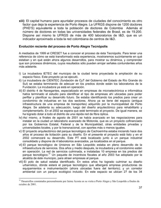 37
xiii) El capital humano para apuntalar procesos de ciudades del conocimiento es otro
factor que deja la experiencia de Porto Alegre. La UFRGS dispone de 1200 doctores
(PHD’S) equivalente a toda la población de doctores de Colombia Además el
número de doctores en todas las universidades federales de Brasil, es de 19.200.
Dispone así mismo la UFRGS de más de 400 laboratorios de I&D, que es un
indicador aproximado a toda la red colombiana de centros de I&D.
Evolución reciente del proceso de Porto Alegre Tecnópolis
A mediados de 1999 el CRESET fue a conocer el proceso de ésta Tecnópolis. Para tener una
referencia de cómo se está transformado esta experiencia, mostraremos sucintamente en qué
estaban y en qué están ahora algunos desarrollos, para mostrar su dinámica, y comprender
que son procesos dinámicos, cuyos resultados sólo pueden arrojar señales contundentes años
más adelante.
i) La incubadora IETEC del municipio de la ciudad tenia proyectada la ampliación de su
espacio físico. Este proyecto ya se ejecutó.
ii) La incubadora de CIENTEC (fundación de CyT del Gobierno del Estado de Río Grande do
Sul) se estaba terminando de adecuar en los predios donde están los laboratorios de la
Fundación. La incubadora ya está en operación.
iii) El distrito 4 de Navegantes, especializado en empresas de microelectrónica e informática
había terminado el estudio para identificar el tipo de empresas ahí ubicadas para poder
perfilar y planificar su desarrollo futuro. Se estaba identificando los predios para crear un
condominio de industrias en los dos sectores. Ahora ya se tiene del espacio (antigua
infraestructura de una empresa de transportes) adquirido por la municipalidad de Porto
Alegre. Se adelanta su adecuación, luego del diseño arquitectónico para rehabilitarlo y
complementarlo. En el 2002 se espera que esté terminado el proyecto. De igual manera, se
ha logrado dotar a todo el distrito de una rápida red de fibra óptica.
iv) Así mismo, a finales de agosto de 2001 se había avanzado en las negociaciones para
instalar en la ciudad un laboratorio avanzado de Motorola, que es un proyecto cofinanciado
por los Gobiernos Estatal, Federal y de la Municipalidad, otras entidades privadas y
universidades locales, y por la transnacional, con aportes más o menos iguales.
v) El proyecto arquitectónico del parque tecnológico de Cachoerinha estaba iniciando hace dos
años el proceso de licitación para su diseño. En el presente el proyecto está listo y en el
2002 comenzará su desarrollo. Este PT está localizado junto a un parque industrial
consolidado y dispone de 4 laboratorios avanzados, ya localizados en el parque.
vi) El parque tecnológico de Unisinos en São Leopoldo estaba en pleno desarrollo de la
infraestructura de servicios. Dos años y medio después, la incubadora y el condominio están
en operación. La red de servicios culminada, e instaladas 10 empresa en los predios del
parque tecnológico.
31
Un paquete de incentivos fiscales al año 2003 fue adoptado por la
alcaldía de éste municipio, para atraer empresas al parque.
vii) El polo de salud estaba identificado. En estos años ha logrado culminar su diseño
urbanístico, dónde estará el parque tecnológico que albergará empresa productoras de
equipamientos e instrumentación (ahora ubicadas fuera del territorio); y un corredor
ambiental con un parque ecológico incluido. En este espacio se ubican 27 de los 34
31
Desarrollos constatados personalmente por Jaime Acosta en su visita a Porto Alegre y São Leopoldo a finales de
octubre de 2001.
 