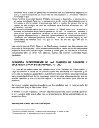 38
hospitales de la ciudad; las principales universidades con sus laboratorios respectivos de
I&D; y 15.000 investigadores. La entidad líder de este proceso es la Universidad Federal de
Rio Grande do Sul.
viii) La Pontificia Universidad Católica (PUC) ha comenzado el desarrollo y la planificación de
un parque tecnológico. Para ello, ya compraron un predio vecino a las instalaciones de la
Universidad y ahora iniciarán el proceso para definir el modelo del parque. Una de las
razones de este proyecto es crear las condiciones para dinamizar el proceso spin - off
universidad - empresa.32
ix) En la misma dirección del proyecto antes referido, la UFRGS avanza con características
similares en profundizar el proceso de generación de spin - off universidad - empresa, a
partir de una rigurosa reflexión de los efectos de las incubadoras internas y de los avances
para generar empresas desde la capacidad y potencialidad de los recursos humanos de la
universidad para desarrollar proyectos innovadores.33
Es decir, en Porto Alegre y su Area
Metropolitana se entiende cada vez que las minas de oro del siglo XXI son las
universidades.
Las experiencias de Porto Alegre y de São Lepoldo muestran que los procesos son
dinámicos y de largo plazo. Que es necesario establecer desde los inicios del proceso
proyectos específicos que lo hagan confiable y viable, pero los resultados e impactos
estructurales sólo se verán más adelante, cuando los distintos contenidos hayan
madurado.
EVOLUCIÓN RECIENTEMENTE DE LAS CIUDADES DE COLOMBIA Y
SUGERENCIAS PARA SU DESARROLLO FUTURO
Con base en la reseña sobre las visiones en el libro Ciudades del Conocimiento, y
luego de conocer a través de los actores locales las ejecutorias más recientes y los
proyectos por adelantar, presentamos sucintamente el desarrollo de algunas iniciativas,
para mostrar la dinámica de los procesos y reflexionar sobre algunos aspectos que fue
posible identificar y susceptibles de mejorar o de tener en cuenta para afianzar los
procesos.
Así mismo registrar aspectos importantes de tres ciudades que no hicieron parte del
ejercicio inicial: Ibagué, Manizales y Pasto.
Al final de la visión registrada, se harán algunas sugerencias a cada ciudad a partir de
la breve visita a cada una de ellas y de las presentaciones de los actores locales en los
respectivos foros.
Barranquilla: Visión hacia una Tecnópolis
32
Desarrollo constatado por Jaime Acosta en su visita a Porto Alegre en octubre de 2001.
33
Avances observados en la visita a Porto Alegre en octubre de 2001.
 