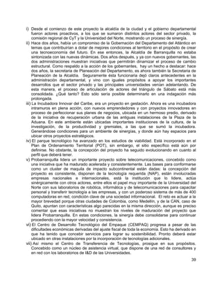 39
i) Desde el comienzo de este proyecto la alcaldía de la ciudad y el gobierno departamental
fueron actores proactivos, a los que se sumaron distintos actores del sector privado, la
comisión regional de CyT y la Universidad del Norte, mostrando un proceso de sinergía.
ii) Hace dos años, había un compromiso de la Gobernación del Departamento del Atlántico en
temas que contribuirían a dotar de mejores condiciones al territorio en el propósito de crear
una tecnoeconomía del futuro. En ese entonces, la Alcaldía de Barranquilla no estaba
sintonizada con las nuevas dinámicas. Dos años después, y ya con nuevos gobernantes, las
dos administraciones muestran iniciativas que permitirán dinamizar el proceso de cambio
estructural. Como respaldo a la acción de los gobernantes, hay un hecho a destacar: hace
dos años, la secretaria de Planeación del Departamento, es ahora también la Secretaria de
Planeación de la Alcaldía. Seguramente ésta funcionaria dejó claros antecedentes en la
administración departamental, y vino con iguales propósitos a apoyar los importantes
desarrollos que el sector privado y las principales universidades venían adelantando. De
esta manera, el proceso de articulación de actores del triángulo de Sábato está más
consolidada. ¿Qué tanto? Esto sólo sería posible determinarlo en una indagación más
prolongada.
iii) La Incubadora Innovar del Caribe, era un proyecto en gestación. Ahora es una incubadora
intramuros en plena acción, con nuevos emprendedores y con proyectos innovadores en
proceso de perfeccionar sus planes de negocios, ubicada en un hermoso predio, derivado
de la iniciativa de recuperación urbana de las antiguas instalaciones de la Plaza de la
Aduana. En este ambiente están ubicadas importantes instituciones de la cultura, de la
investigación, de la productividad y gremiales, a las que se sumó la incubadora.
Generándose condiciones para un ambiente de sinergías, y donde aún hay espacios para
ubicar otros proyectos estratégicos.
iv) El parque tecnológico ha avanzado en los estudios de viabilidad. Está incorporado en el
Plan de Ordenamiento Territorial (POT), sin embargo, el sitio específico está aún por
definirse. No obstante, la concepción del proyecto ha seguido evolucionando en cuanto al
perfil que deberá tener.
v) Probarranquilla lidera un importante proyecto sobre telecomunicaciones, concebido como
una iniciativa que ha madurado acelerada y consistentemente. Las bases para conformarse
como un cluster de maquila de impacto subcontinental están dadas: la concepción del
proyecto es consistente, disponen de la tecnología requerida (NAP), están involucradas
empresas nacionales e internacionales, está la institución que lo lidere, actúa
sinérgicamente con otros actores, entre ellos el papel muy importante de la Universidad del
Norte con sus laboratorios de robótica, informática y de telecomunicaciones para capacitar
personal y transferir tecnología a las empresas, y con un poderoso sistema de más de 400
computadoras en red, condición clave de una sociedad informacional. El reto es actuar a la
mayor brevedad porque otras ciudades de Colombia, como Medellín, y de la CAN, caso de
Quito, apuntan con características algo parecidas en la misma dirección, aunque es preciso
comentar que esas iniciativas no muestran los niveles de maduración del proyecto que
lidera Probarranquilla. En estas condiciones, la sinergía debe consolidarse para continuar
procediendo con la mayor velocidad y consistencia.
vi) El Centro de Desarrollo Tecnológico del Empaque (CEMPAQ) progresa a pesar de las
dificultades económicas derivadas del ajuste fiscal de toda la economía. Esto ha derivado en
que ha tenido que concebir servicios para lograr su sostenibilidad. Pronto deberá estar
ubicado en otras instalaciones por la incorporación de tecnologías adicionales.
vii) Así mismo el Centro de Transferencia de Tecnologías, prosigue en sus propósitos.
Concebido como un núcleo de asistencia virtual, que dispone de una red de consultores y
en red con los laboratorios de I&D de las Universidades.
 