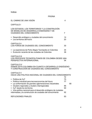 4
Indice
PÁGINA
EL CAMINO DE UNA VISIÓN 4
CAPITULO I
LOS ESTADOS, LOS TERRITORIOS Y LA CONSTRUCIÓN
DE MODELOS DE DESARROLLO ENDÓGENO Y DE
CIUDADES DEL CONOCIMIENTO 7
• Desarrollo endógeno y ciudades del conocimiento 14
• Los territorios del futuro 20
CAPITULO II
LOS FOROS DE CIUDADES DEL CONOCIMIENTO 30
• La experiencia de Porto Alegre Tecnópolis en Colombia 34
• Evolución reciente de las ciudades de Colombia 38
CAPITULO III
LOS PROCESOS TECNOPOLITANOS DE COLOMBIA DESDE UNA
PERSPECTIVA INTERNACIONAL 54
CAPITULO IV
DÓNDE ESTÁ COLOMBIA EN CUANTO A DESARROLLO ENDÓGENO
Y CONSTRUCCIÓN DE CIUDADES DEL CONOCIMIENTO 61
CAPITULO V
HACIA UNA POLITICA NACIONAL DE CIUDADES DEL CONOCIMIENTO
72
• Política de CyT 75
• Política industrial para tecnoeconomías del futuro 77
• La conformación de grandes aglomeraciones industriales 80
• Clusters regionales y clusters interregionales 86
• CyT desde los territorios 90
• Una política nacional para el desarrollo endógeno de ciudades
intermedias y la construcción de ciudades del conocimiento 92
REFLEXIONES FINALES 93
 