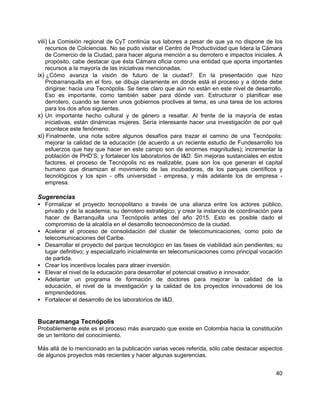 40
viii) La Comisión regional de CyT continúa sus labores a pesar de que ya no dispone de los
recursos de Colciencias. No se pudo visitar el Centro de Productividad que lidera la Cámara
de Comercio de la Ciudad, para hacer alguna mención a su derrotero e impactos iniciales. A
propósito, cabe destacar que ésta Cámara oficia como una entidad que aporta importantes
recursos a la mayoría de las iniciativas mencionadas.
ix) ¿Cómo avanza la visión de futuro de la ciudad?. En la presentación que hizo
Probarranquilla en el foro, se dibuja claramente en dónde está el proceso y a dónde debe
dirigirse: hacia una Tecnópolis. Se tiene claro que aún no están en este nivel de desarrollo.
Eso es importante, como también saber para dónde van. Estructurar o planificar ese
derrotero, cuando se tienen unos gobiernos proclives al tema, es una tarea de los actores
para los dos años siguientes.
x) Un importante hecho cultural y de género a resaltar. Al frente de la mayoría de estas
iniciativas, están dinámicas mujeres. Sería interesante hacer una investigación de por qué
acontece este fenómeno.
xi) Finalmente, una nota sobre algunos desafíos para trazar el camino de una Tecnópolis:
mejorar la calidad de la educación (de acuerdo a un reciente estudio de Fundesarrollo los
esfuerzos que hay que hacer en este campo son de enormes magnitudes); incrementar la
población de PHD’S; y fortalecer los laboratorios de I&D. Sin mejoras sustanciales en estos
factores, el proceso de Tecnópolis no es realizable, pues son los que generan el capital
humano que dinamizan el movimiento de las incubadoras, de los parques científicos y
tecnológicos y los spin - offs universidad - empresa, y más adelante los de empresa -
empresa.
Sugerencias
• Formalizar el proyecto tecnopolitano a través de una alianza entre los actores público,
privado y de la academia; su derrotero estratégico; y crear la instancia de coordinación para
hacer de Barranquilla una Tecnópolis antes del año 2015. Esto es posible dado el
compromiso de la alcaldía en el desarrollo tecnoeconómico de la ciudad.
• Acelerar el proceso de consolidación del cluster de telecomunicaciones, como polo de
telecomunicaciones del Caribe.
• Desarrollar el proyecto del parque tecnológico en las fases de viabilidad aún pendientes; su
lugar definitivo; y especializarlo inicialmente en telecomunicaciones como principal vocación
de partida.
• Crear los incentivos locales para atraer inversión.
• Elevar el nivel de la educación para desarrollar el potencial creativo e innovador.
• Adelantar un programa de formación de doctores para mejorar la calidad de la
educación, el nivel de la investigación y la calidad de los proyectos innovadores de los
emprendedores.
• Fortalecer el desarrollo de los laboratorios de I&D.
Bucaramanga Tecnópolis
Probablemente este es el proceso más avanzado que existe en Colombia hacia la constitución
de un territorio del conocimiento.
Más allá de lo mencionado en la publicación varias veces referida, sólo cabe destacar aspectos
de algunos proyectos más recientes y hacer algunas sugerencias.
 