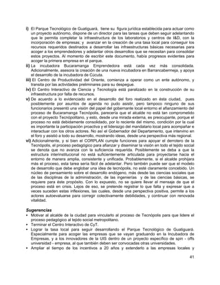 41
i) El Parque Tecnológico de Guatiguará, tiene su figura jurídica establecida para actuar como
un proyecto autónomo, dispone de un director para las tareas que deben seguir adelantando
que le permita completar la infraestructura de los laboratorios y centros de I&D, con la
incorporación de empresas; y avanzar en la creación de una tasa local para conseguir los
recursos requeridos destinados a desarrollar las infraestructuras básicas necesarias para
acoger a los emprendedores y adelantar otros desarrollos que se necesitan para consolidar
estos proyectos. Al momento de escribir este documento, había progresos evidentes para
acoger la primera empresa en el parque.
ii) La incubadora Bucaramanga Emprendedora está cada vez más consolidada.
Adicionalmente, asesora la creación de una nueva incubadora en Barrancabermeja, y apoya
el desarrollo de la incubadora de Cúcuta.
iii) El Centro de Productividad del Oriente, comienza a operar como un ente autónomo, y
transita por las actividades preliminares para su despegue.
iv) El Centro Interactivo de Ciencia y Tecnología está paralizado en la construcción de su
infraestructura por falta de recursos.
v) De acuerdo a lo evidenciado en el desarrollo del foro realizado en ésta ciudad, pues
posiblemente por asuntos de agenda no pudo asistir, pero tampoco ninguno de sus
funcionarios presentó una visión del papel del gobernante local entorno el afianzamiento del
proceso de Bucaramanga Tecnópolis, parecería que el alcalde no está tan comprometido
con el proyecto Tecnópolitano, y esto, desde una mirada externa, es preocupante, porque el
proceso no está debidamente consolidado, por lo reciente del mismo, condición por la cual
es importante la participación proactiva y el liderazgo del mandatario local para acompañar e
interactuar con los otros actores. No así el Gobernador del Departamento, que intervino en
el foro y asistió a todo su desarrollo, mostrando ideas, desde una perspectiva más regional.
vi) Adicionalmente, y si bien el CORPLAN cumple funciones para apoyar el derrotero de la
Tecnópolis, el proceso pedagógico para afianzar y diseminar la visión en todo el tejido social
se denota que no avanza con la suficiencia requerida. Posiblemente se deba a que la
estructura interinstitucional no está suficientemente articulada para proyectarse hacia el
entorno de manera amplia, consistente y unificada. Probablemente, si el alcalde prohijara
más el proceso, esta tarea sería fácil de adelantar. Pero también puede ser que el modelo
de desarrollo que debe englobar una idea de tecnópolis, no esté claramente concebido. Un
núcleo de pensamiento sobre el desarrollo endógeno, más desde las ciencias sociales que
de las disciplinas de la administración, de las ingenierías y de las ciencias básicas, se
requiere para éste propósito. Con lo expuesto, no se quiere llevar el mensaje de que el
proceso está en crisis. Lejos de eso, se pretende registrar lo que falta y expresar que a
veces suceden estas inflexiones, las cuales, desde una perspectiva positiva, permite a los
actores autoevaluarse para corregir colectivamente debilidades, y continuar con renovada
vitalidad.
Sugerencias
• Motivar al alcalde de la ciudad para vincularlo al proceso de Tecnópolis para que lidere el
proceso pedagógico al tejido social metropolitano.
• Terminar el Centro Interactivo de CyT.
• Lograr la tasa local para seguir desarrollando el Parque Tecnológico de Guatiguará.
Especialmente para acoger las empresas que se vayan graduando en la Incubadora de
Empresas, y a los innovadores de la UIS dentro de un proyecto específico de spin - offs
universidad - empresa, al que también deben ser convocadas otras universidades.
• Ampliar el tiempo de los incentivos a 20 años y extenderlo a las empresas locales y
 
