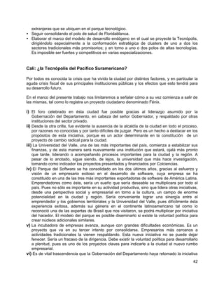 42
extranjeras que se ubiquen en el parque tecnológico.
• Seguir consolidando el polo de salud de Floridablanca.
• Elaborar el marco del modelo de desarrollo endógeno en el cual se proyecte la Tecnópolis,
dirigiéndolo especialmente a la conformación estratégica de clusters de uno a dos los
sectores tradicionales más promisorios; y en torno a uno o dos polos de altas tecnologías.
Es imposible ser fuertes y competitivos en varias especializaciones.
Cali: ¿la Tecnópolis del Pacífico Suramericano?
Por todos es conocida la crisis que ha vivido la ciudad por distintos factores, y en particular la
aguda crisis fiscal de sus principales instituciones públicas y los efectos que esto tendrá para
su desarrollo futuro.
En el marco del presente trabajo nos limitaremos a señalar cómo a su vez comienza a salir de
las mismas, tal como lo registra un proyecto ciudadano denominado Fénix.
i) El foro celebrado en ésta ciudad fue posible gracias al liderazgo asumido por la
Gobernación del Departamento, en cabeza del señor Gobernador, y respaldado por otras
instituciones del sector privado.
ii) Desde la otra orilla, fue evidente la ausencia de la alcaldía de la ciudad en todo el proceso,
por razones no conocidas y por tanto difíciles de juzgar. Pero es un hecho a destacar en los
propósitos de esta iniciativa, porque es un actor determinante en la constitución de un
proyecto de cambio radical para la ciudad.
iii) La Universidad del Valle, una de las más importantes del país, comienza a estabilizar sus
finanzas, y de esta manera será nuevamente una institución que estará, ojalá más pronto
que tarde, liderando o acompañando procesos importantes para la ciudad y la región. A
pesar de lo anotado, sigue siendo, de lejos, la universidad que más hace investigación,
tomando como indicador los proyectos presentados y financiados por Colciencias.
iv) El Parque del Software se ha consolidado en los dos últimos años, gracias al esfuerzo y
visión de un empresario exitoso en el desarrollo de software, cuya empresa se ha
constituido en una de las tres más importantes exportadoras de software de América Latina.
Emprendedores como éste, sería un sueño que sería deseable se multiplicara por todo el
país. Pues no sólo es importante en su actividad productiva, sino que lidera otras iniciativas,
desde una perspectiva social y empresarial en torno a la cultura, un campo de enorme
potencialidad en la ciudad y región. Sería conveniente lograr una sinergía entre el
emprendedor y los gobiernos territoriales y la Universidad del Valle, pues difícilmente ésta
experiencia exitosa, además sui géneris en el continente latinoamericano tal como lo
reconoció una de las expertas de Brasil que nos visitaron, se podrá multiplicar por iniciativa
del hacedor. El modelo del parque es posible diseminarlo si existe la voluntad política para
crear núcleos adicionales similares.
v) La incubadora de empresas avanza, aunque con grandes dificultades económicas. Es un
proyecto que va en su tercer intento por consolidarse. Empresarios más cercanos a
actividades tradicionales la vienen respaldando. Esta nueva iniciativa no se puede dejar
fenecer. Sería un fracaso de la dirigencia. Debe existir la voluntad política para desarrollarlo
a plenitud, pues es uno de los proyectos claves para indicarle a la ciudad el nuevo rumbo
empresarial.
vi) Es de vital trascendencia que la Gobernación del Departamento haya retomado la iniciativa
 