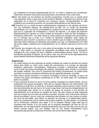 43
por restablecer la Comisión Departamental de CyT. La visión y objetivos son consistentes.
Falta ahora comenzar el proceso de priorizaciones y de acciones a tres y diez años.
vii) En Cali existe una rica tradición de estudios prospectivos. Cuentan con un capital social
muy importante, tanto o igual como el que existe en Medellín, y disponen de la persona más
capacitada en el tema en Colombia con enfoques nuevos, correspondientes al salto
cualitativo que ha tenido la previsión en los países desarrollados en los últimos años.
viii) Contando con un núcleo humano multidisciplinario interesado en los estudios del futuro,
con una importante dotación de infraestructura de I&D; con un núcleo de empresas
consolidadas; con una red de universidades en cabeza de una de las más importantes del
país por su capacidad de investigación y número de doctores; y el interés del Gobierno
Departamental por impulsar un nuevo modelo de desarrollo a partir del Plan Estratégico y
Prospectivo Valle 2010, con ideas claras en áreas propias de ciudades del conocimiento y
con un enfoque que a punta a un modelo de desarrollo endógeno, están dadas las
condiciones para concebir e impulsar un nuevo sendero para la Ciudad y el Departamento.
Sólo bajo estos enfoques del desarrollo será posible que Cali y el Departamento del Valle
del Cauca salgan, paulatina pero sostenidamente, de su inflexión estructural como el Ave
Fénix.
ix) Tendrán que escoger entre uno a tres polos de tecnologías de alto valor agregado, y en
torno a ellos hacer un proyecto de prospectiva tecnológica para armar la concepción
endógena de unos clusters de futuro. Software y biotecnología parecen claros. Tal vez la
biomedicina asociada al deporte, y/o la cultura, sean uno dos más de las especializaciones
donde deberá focalizarse el desarrollo de las siguientes décadas.
Sugerencias
• La ciudad dispone de las instancias de partida mediante las cuales se articulen los actores
claves para definir su visión como ciudad del conocimiento y su proceso de desarrollo
endógeno: gobernador, universidades, instituciones privadas y empresarios visionarios,
como el líder del parque tecnológico del software. Articulados estos, buscar la vinculación
del alcalde. Objetivo: Cali como la Tecnópolis del Pacifico Suramericano. El capital social
que lidere un proceso prospectivo definitivo para las siguientes décadas, ya existe.
• Darle todo el apoyo requerido a la naciente incubadora. Si ésta se consolida, el paso a la
creación del parque tecnológico considerado en el POT, se habrá dado. Sin incubadoras
éste no es posible.
• El gran proyecto de futuro en torno al cual se podrían congregar los actores líderes, sería la
prospección del parque tecnológico. Para ello se requiere disponer del conocimiento más
consistente en este tema, a través de un proyecto específico para conocer el mayor número
de emprendimientos de este tipo en el mundo; luego hacer una fase de endogeneización de
ese aprendizaje para derivar en el modelo de parque de acuerdo a una decisión de
especialización de la economía en clusters de futuro. De esta manera se está sugiriendo
que sea a través de una visión de territorio innovador, teniendo como instrumento central el
parque tecnológico, que se miren las condiciones estructurales con que cuenta la ciudad,
así como las que faltan, para definir un derrotero de acciones a un determinado tiempo,
según las conclusiones que se deriven del proceso sugerido. En este sentido, no contamos
con la información suficiente para saber si en el proyecto Planeta Valle, éste tipo de
iniciativas está incluida. A su vez podría ser un proyecto estratégico del Plan de CyT en
elaboración, el cual seguramente incorporará elementos para que una idea como la que nos
hemos permito sugerir, sea una realidad. Cali es una ciudad metropolitana cuyas
estructuras básicas para constituirse en territorio del conocimiento están dadas.
 