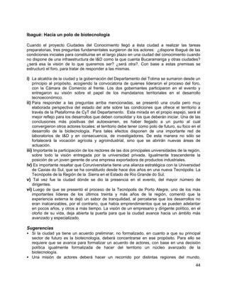44
Ibagué: Hacia un polo de biotecnología
Cuando el proyecto Ciudades del Conocimiento llegó a ésta ciudad a realizar las tareas
preparatorias, tres preguntas fundamentales surgieron de los actores: ¿dispone Ibagué de las
condiciones iniciales para constituirse en el largo plazo en una ciudad del conocimiento cuando
no dispone de una infraestructura de I&D como la que cuenta Bucaramanga y otras ciudades?
¿será esa la visión de lo que queremos ser? ¿será otra?. Con base a estas premisas se
estructuró el foro, para tratar de responder a las mismas.
i) La alcaldía de la ciudad y la gobernación del Departamento del Tolima se sumaron desde un
principio al propósito, acogiendo la convocatoria de quienes lideraron el proceso del foro,
con la Cámara de Comercio al frente. Los dos gobernantes participaron en el evento y
entregaron su visión sobre el papel de los mandatarios territoriales en el desarrollo
tecnoeconómico.
ii) Para responder a las preguntas arriba mencionadas, se presentó una cruda pero muy
elaborada perspectiva del estado del arte sobre las condiciones que ofrece el territorio a
través de la Plataforma de CyT del Departamento. Esta mirada en el propio espejo, será el
mejor reflejo para los desarrollos que deben consolidar y los que deberán iniciar. Una de las
conclusiones más positivas del autoexamen, es haber llegado a un punto al cual
convergieron otros actores locales: el territorio debe tener como polo de futuro, su foco en el
desarrollo de la biotecnología. Para tales efectos disponen de una importante red de
laboratorios de I&D y en consecuencia, de investigadores. De esta manera no sólo se
fortalecerá la vocación agrícola y agroindustrial, sino que se abrirán nuevas áreas de
actuación.
iii) Importante la participación de los rectores de las dos principales universidades de la región,
sobre todo la visión entregada por la universidad privada. Igualmente trascendente la
posición de un joven gerente de una empresa exportadora de productos industriales.
iv) Es importante resaltar que Coruniversitaria tiene una alianza estratégica con la Universidad
de Caxias do Sul, que se ha constituido desde hace dos años en una nueva Tecnópolis: La
Tecnópolis de la Región de la Sierra en el Estado de Río Grande do Sul.
v) Tal vez fue la ciudad dónde se dio la presencia en el evento, del mayor número de
dirigentes.
vi) Luego de que se presentó el proceso de la Tecnópolis de Porto Alegre, uno de los más
importantes líderes de los últimos treinta y más años de la región, comentó que la
experiencia externa le dejó un sabor de tranquilidad, al percatarse que los desarrollos no
eran inalcanzables, por el contrario, que había emprendimientos que se pueden adelantar
en pocos años, y otros a más tiempo. La visión de un empresario y dirigente político, en el
otoño de su vida, deja abierta la puerta para que la ciudad avance hacia un ámbito más
avanzado y especializado.
Sugerencias
• Si la ciudad ya tiene un acuerdo preliminar, no formalizado, en cuanto a que su principal
sector de futuro es la biotecnología, deberá concentrarse en ese propósito. Para ello se
requiere que se avance para formalizar un acuerdo de actores, con base en una decisión
política igualmente formalizada de hacer del territorio un núcleo avanzado de la
biotecnología.
• Una misión de actores deberá hacer un recorrido por distintas regiones del mundo,
 