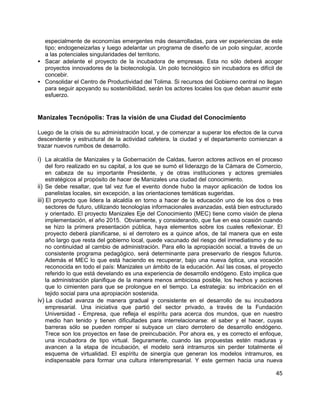 45
especialmente de economías emergentes más desarrolladas, para ver experiencias de este
tipo; endogeneizarlas y luego adelantar un programa de diseño de un polo singular, acorde
a las potenciales singularidades del territorio.
• Sacar adelante el proyecto de la incubadora de empresas. Esta no sólo deberá acoger
proyectos innovadores de la biotecnología. Un polo tecnológico sin incubadora es difícil de
concebir.
• Consolidar el Centro de Productividad del Tolima. Si recursos del Gobierno central no llegan
para seguir apoyando su sostenibilidad, serán los actores locales los que deban asumir este
esfuerzo.
Manizales Tecnópolis: Tras la visión de una Ciudad del Conocimiento
Luego de la crisis de su administración local, y de comenzar a superar los efectos de la curva
descendente y estructural de la actividad cafetera, la ciudad y el departamento comienzan a
trazar nuevos rumbos de desarrollo.
i) La alcaldía de Manizales y la Gobernación de Caldas, fueron actores activos en el proceso
del foro realizado en su capital, a los que se sumó el liderazgo de la Cámara de Comercio,
en cabeza de su importante Presidente, y de otras instituciones y actores gremiales
estratégicos al propósito de hacer de Manizales una ciudad del conocimiento.
ii) Se debe resaltar, que tal vez fue el evento donde hubo la mayor aplicación de todos los
panelistas locales, sin excepción, a las orientaciones temáticas sugeridas.
iii) El proyecto que lidera la alcaldía en torno a hacer de la educación uno de los dos o tres
sectores de futuro, utilizando tecnologías informacionales avanzadas, está bien estructurado
y orientado. El proyecto Manizales Eje del Conocimiento (MEC) tiene como visión de plena
implementación, el año 2015. Obviamente, y considerando, que fue en esa ocasión cuando
se hizo la primera presentación pública, haya elementos sobre los cuales reflexionar. El
proyecto deberá planificarse, si el derrotero es a quince años, de tal manera que en este
año largo que resta del gobierno local, quede vacunado del riesgo del inmediatismo y de su
no continuidad al cambio de administración. Para ello la apropiación social, a través de un
consistente programa pedagógico, será determinante para preservarlo de riesgos futuros.
Además el MEC lo que está haciendo es recuperar, bajo una nueva óptica, una vocación
reconocida en todo el país: Manizales un ámbito de la educación. Así las cosas, el proyecto
referido lo que está develando es una experiencia de desarrollo endógeno. Esto implica que
la administración planifique de la manera menos ambiciosa posible, los hechos y acciones
que lo cimienten para que se prolongue en el tiempo. La estrategia: su imbricación en el
tejido social para una apropiación sostenida.
iv) La ciudad avanza de manera gradual y consistente en el desarrollo de su incubadora
empresarial. Una iniciativa que partió del sector privado, a través de la Fundación
Universidad - Empresa, que refleja el espíritu para acerca dos mundos, que en nuestro
medio han tenido y tienen dificultades para interrelacionarse: el saber y el hacer, cuyas
barreras sólo se pueden romper si subyace un claro derrotero de desarrollo endógeno.
Trece son los proyectos en fase de preincubación. Por ahora es, y es correcto el enfoque,
una incubadora de tipo virtual. Seguramente, cuando las propuestas estén maduras y
avancen a la etapa de incubación, el modelo será intramuros sin perder totalmente el
esquema de virtualidad. El espíritu de sinergía que generan los modelos intramuros, es
indispensable para formar una cultura interempresarial. Y este germen hacia una nueva
 
