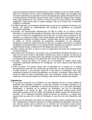 46
cultura empresarial contribuirá necesariamente a otras sinergías: la de los centros de I&D, a
partir de la demanda de los nuevos emprendedores cuando tengan que converger para
acometer desarrollos que requerirán de varias tecnologías para aportar al desarrollo de uno
o varios proyectos innovadores. Nunca se sabe, cómo y cuándo los modelos crean sinergía.
Unas veces provienen de unas fuentes, en otros de otras. En esto tampoco hay modelos
categóricos. Cada cultura traza su propio derrotero. Ese es el corazón de un desarrollo
endógeno: la identidad.
v) Es fácil imaginarse a la Incubadora de Manizales en red con la incubadora de Pereira, para
generar una alianza de emprendedores que dinamice la generación de proyectos
innovadores regionales.
vi) Cenicafé: una impresionante infraestructura de I&D en medio de un entorno natural
fascinante. La crisis del café, también ha afectado a éste centro del conocimiento. Cada vez
son más el número de investigadores que cruzan por su puerta para no retornar al día
siguiente a su puesto de trabajo. Causa cierta desazón ver lugares y tecnologías, que los
investigadores restantes no pueden movilizar. También saber que por cada investigador que
ha salido, un número importante de estudiantes universitarios no han ingresado,
menguando el potencial creador del territorio. Sólo hay una salida: convertirlo en un parque
tecnológico de la biotecnología con su correspondiente incubadora de empresas, tal como lo
registró Ghissia Hauser, la experta de Porto Alegre que estuvo en la ciudad.
vii) Otros sectores de futuro: la salud y lo que se pueda derivar del centro de investigaciones
en física de plasma.
viii) El Parque del Pensamiento: una diversa, rica e impresionante infraestructura física, en la
falda de una de las tantas e imponentes montañas que ofrece el paisaje. Es fácil que la
imaginación vuele y se imagine años más adelante un parque tecnológico, centros de I&D,
la incubadora de empresas, y otros desarrollos de la futura Tecnópolis.
ix) El bello campus del Sena y el campus de la Universidad de Caldas donde están
localizados importantes laboratorios de investigación, son otros espacios para desarrollos
adicionales.
x) Visión de futuro: Los actores tienen claro la necesidad de un cambio en el modelo
tecnoeconómico, para ello son conscientes que deben dar una visión del devenir, tal como
lo están haciendo, y cuyo proceso durará 20 o más años en consolidarse. Pero estos
contenidos provienen de ciertos antecedentes: uno de ellos, el proyecto Caldas Siglo XXI,
donde se originó la visión de Manizales como una Tecnópolis. Cuanto más se eleve su
dirigencia a mirar el futuro desde sus montañas, más pronto la Tecnópolis será realidad.
Sugerencias
• Si hay plena conciencia en la sociedad y en sus dirigentes de que un nuevo modelo de
desarrollo será necesario emprender, si para ello ya tienen un proyecto liderado por la
alcaldía para hacer de Manizales un Eje del Conocimiento, uno o dos polos adicionales
identificados, si disponen de un proyecto de incubadora, una red de importantes
universidades y de centros de I&D, una serie de hermosos campus donde ubicar
adicionales proyectos de futuro: SENA, Universidad de Caldas, parque del Pensamiento y
Cenicafé, de un liderazgo importante desde la Cámara de Comercio, y si desde hace
algunos años se pensó en la visión de Tecnópolis, lo que viene es cómo desarrollar esta
visión.
• Muchos de los personajes que lideran los proyectos claves conocen experiencias de este
tipo. Posiblemente se requiera organizar una misión debidamente planificada, derivada de
una voluntad política para convertirse en un territorio del conocimiento, para conocer
procesos adicionales de Tecnópolis continentales ubicadas en lugares parecidos a la
 