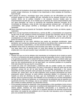 48
un proyecto de Incubadora virtual para atender el volumen de proyectos innovadores que no
pueden acoger intramuros. Su modelo lo han diseminado a otras ciudades de Colombia y
fuera del país.
v) El parque de ciencia y tecnología sigue como proyecto con las dificultades que tienen
procesos iguales en otras ciudades del país, derivados de los escasos recursos con que
cuentan dentro de la política industrial y de escasos recursos locales para un
emprendimiento de este tipo. En la medida que la dinámica de nuevos emprendedores siga
con igual intensidad, así como la conciencia del importante potencial innovador de la
Universidad de Antioquia y otras de alto nivel para generar procesos spin - off desde las
universidades, éste parque científico y tecnológico será más pronto que tarde una
necesidad.
vi) Sería importante que el proyecto de Tecnópolis, diseñado hace 4 años, se retome, ajuste y
materialice.
vii) Tiene una red importante de laboratorios y centros de I&D, y universidades con programas
de alto nivel. El reto, ampliar el número de doctores. Al igual que Colombia, este es un punto
débil que demorará la dinámica de desarrollo. El proyecto de formar más de 100
investigadores con este nivel de graduación es un paso importante, pero no será suficiente.
Estos son esfuerzos sostenidos.
viii) La elaboración de una visión definitiva que pueda ser apropiada socialmente, sigue
pendiente: son muchas las visiones que han tenido en los últimos años: ciudad de la cultura,
ciudad educadora, ciudad Botero, y la más reciente de Distrito Tecnológico.
ix) Medellín tiene todos los elementos estructurantes para definir una visión contundente y de
muy largo plazo, que le permita tener un norte para atender los agudos problemas de
empleo pero a su vez para suscitar mayor velocidad a los nuevos desarrollos.
Sugerencias
• Parecer ser que uno de los debates más importantes en la dirigencia de la ciudad se centra
en torno a la dicotomía del agudo problema social del desempleo (común a todo Colombia)
y los grandes proyectos como ciudad del futuro. No es fácil en ninguna condición saber que
se debe solucionar primero, o si los dos enfoques pueden ser parte de una decisión integral,
pues los dos emprendimientos son de largo plazo, con acciones posibles en el presente.
Ante esta situación hay que asumir una posición.
• Cuando las crisis son estructurales y sistémicas sólo se pueden superar con visiones
igualmente holísticas y de largo plazo. Por tanto, la discusión no debe ser sobre qué es más
prioritario, porque de ser así se está llevando un mensaje equivocado o los nuevos
desarrollos se están pensando sobre principios de exclusión. Si los desarrollos de futuro se
conciben así, quiere decir, que se está sugiriendo como procesos generadores de mayor
polarización social. Entonces, la visión tendría contenidos débiles y la dimensión de su
impacto no sería tan dinámica. Es decir, que son insuficientes en cuanto a alcance y
efectos. Esto en la teoría es fácil. Pero Medellín se ha convertido es una área metropolitana
de más de tres millones de habitantes, en consecuencia, los esfuerzos que se requieren son
igualmente enormes. Sin embargo, esa es una realidad irreversible, de forma tal que sobre
ese contexto se deben planificar sus desarrollos futuros.
• Si los grandes proyectos en desarrollo, otros prospectados y otros guardados (como el de la
zona tecnópolis) se logran emprender, el problema del desempleo de corto y mediano plazo
estaría paliado, mientras los otros desarrollos estructurales a la economía se van
consolidando y dinamizando, a la par de un proyecto educativo de enormes proporciones
para dotar a la ciudad de una población con el más alto nivel educativo como el requerido
para una sociedad del conocimiento.
 